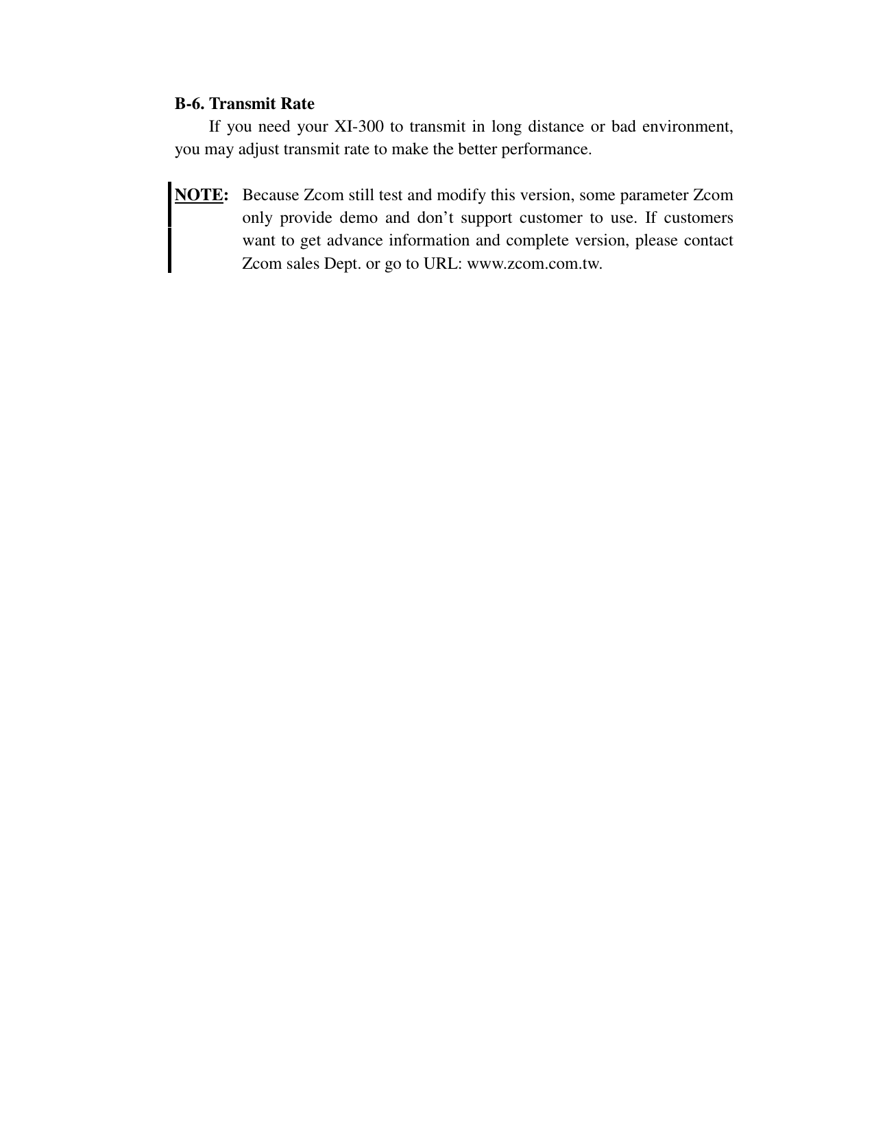 B-6. Transmit RateIf you need your XI-300 to transmit in long distance or bad environment,you may adjust transmit rate to make the better performance.NOTE:  Because Zcom still test and modify this version, some parameter Zcomonly provide demo and don&rsquo;t support customer to use. If customerswant to get advance information and complete version, please contactZcom sales Dept. or go to URL: www.zcom.com.tw.