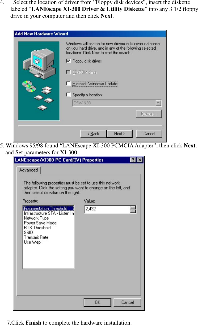 4. Select the location of driver from &rdquo;Floppy disk devices&rdquo;, insert the diskettelabeled &ldquo;LANEscape XI-300 Driver &amp; Utility Diskette&rdquo; into any 3 1/2 floppydrive in your computer and then click Next.5. Windows 95/98 found &ldquo;LANEscape XI-300 PCMCIA Adapter&rdquo;, then click Next.and Set parameters for XI-3007. Click Finish to complete the hardware installation.