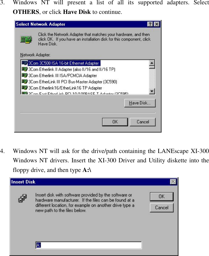 3. Windows NT will present a list of all its supported adapters. SelectOTHERS, or click Have Disk to continue.4. Windows NT will ask for the drive/path containing the LANEscape XI-300Windows NT drivers. Insert the XI-300 Driver and Utility diskette into thefloppy drive, and then type A:\