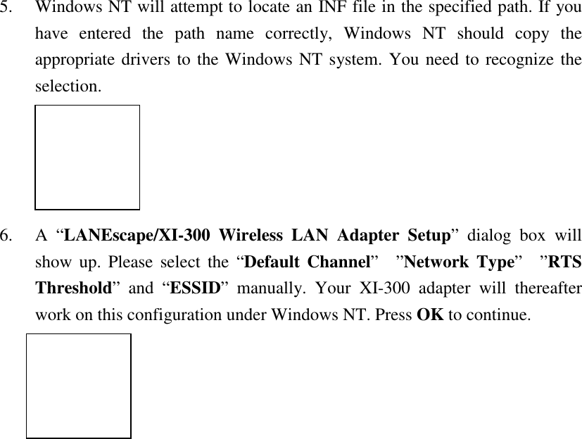 5. Windows NT will attempt to locate an INF file in the specified path. If youhave entered the path name correctly, Windows NT should copy theappropriate drivers to the Windows NT system. You need to recognize theselection.6. A &ldquo;LANEscape/XI-300 Wireless LAN Adapter Setup&rdquo; dialog box willshow up. Please select the &ldquo;Default Channel&rdquo;&rdquo;Network Type&rdquo;&rdquo;RTSThreshold&rdquo; and &ldquo;ESSID&rdquo; manually. Your XI-300 adapter will thereafterwork on this configuration under Windows NT. Press OK to continue.
