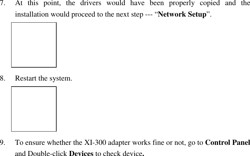 7. At this point, the drivers would have been properly copied and theinstallation would proceed to the next step --- &ldquo;Network Setup&rdquo;.8. Restart the system.9. To ensure whether the XI-300 adapter works fine or not, go to Control Paneland Double-click Devices to check device.