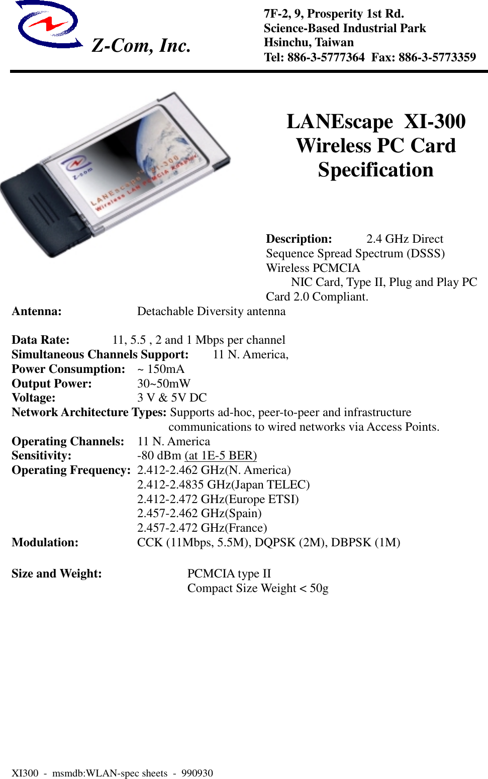 Z-Com, Inc.XI300  -  msmdb:WLAN-spec sheets  -  9909307F-2, 9, Prosperity 1st Rd.Science-Based Industrial ParkHsinchu, TaiwanTel: 886-3-5777364  Fax: 886-3-5773359LANEscape  XI-300Wireless PC CardSpecificationDescription: 2.4 GHz DirectSequence Spread Spectrum (DSSS)Wireless PCMCIANIC Card, Type II, Plug and Play PCCard 2.0 Compliant.Antenna:    Detachable Diversity antennaData Rate: 11, 5.5 , 2 and 1 Mbps per channelSimultaneous Channels Support: 11 N. America,Power Consumption: ~ 150mAOutput Power: 30~50mWVoltage: 3 V &amp; 5V DCNetwork Architecture Types: Supports ad-hoc, peer-to-peer and infrastructurecommunications to wired networks via Access Points.Operating Channels: 11 N. AmericaSensitivity: -80 dBm (at 1E-5 BER)Operating Frequency: 2.412-2.462 GHz(N. America)2.412-2.4835 GHz(Japan TELEC)2.412-2.472 GHz(Europe ETSI)2.457-2.462 GHz(Spain)2.457-2.472 GHz(France)Modulation: CCK (11Mbps, 5.5M), DQPSK (2M), DBPSK (1M)Size and Weight: PCMCIA type IICompact Size Weight < 50g