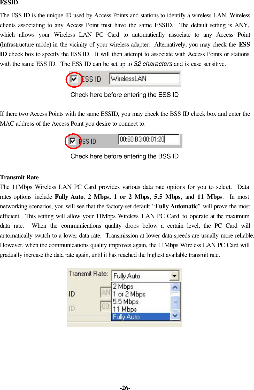 -26- ESSID The ESS ID is the unique ID used by Access Points and stations to identify a wireless LAN. Wireless clients associating to any Access Point must have the same ESSID. The default setting is ANY, which allows your Wireless LAN PC Card to automatically associate to any Access Point (Infrastructure mode) in the vicinity of your wireless adapter. Alternatively, you may check the ESS ID check box to specify the ESS ID. It will then attempt to associate with Access Points or stations with the same ESS ID. The ESS ID can be set up to 32 characters and is case sensitive. Check here before entering the ESS ID If there two Access Points with the same ESSID, you may check the BSS ID check box and enter the MAC address of the Access Point you desire to connect to. Check here before entering the BSS ID Transmit Rate The 11Mbps Wireless LAN PC Card provides various data rate options for you to select. Data rates options include Fully Auto, 2 Mbps, 1 or 2 Mbps, 5.5 Mbps, and 11 Mbps. In most networking scenarios, you will see that the factory-set default “Fully Automatic” will prove the most efficient. This setting will allow your 11Mbps Wireless LAN PC Card to operate at the maximum data rate. When the communications quality drops below a certain level, the PC Card will automatically switch to a lower data rate. Transmission at lower data speeds are usually more reliable. However, when the communications quality improves again, the 11Mbps Wireless LAN PC Card will gradually increase the data rate again, until it has reached the highest available transmit rate.