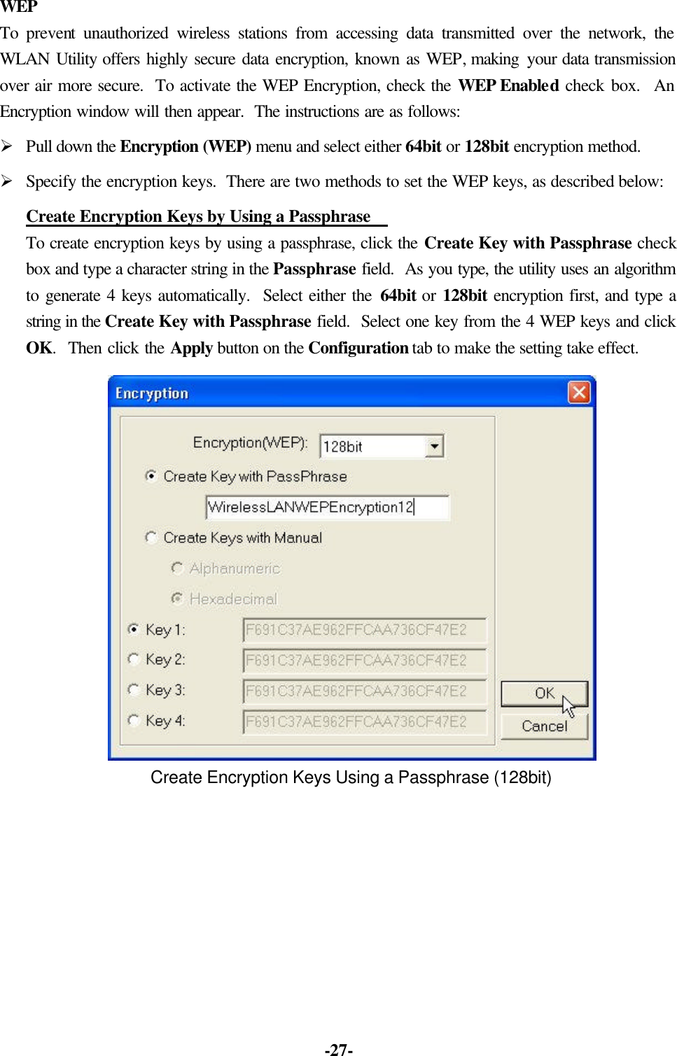 -27- WEP To prevent unauthorized wireless stations from accessing data transmitted over the network, the WLAN Utility offers highly secure data encryption, known as WEP, making your data transmission over air more secure. To activate the WEP Encryption, check the WEP Enabled check box. An Encryption window will then appear. The instructions are as follows: Ø Pull down the Encryption (WEP) menu and select either 64bit or 128bit encryption method. Ø Specify the encryption keys. There are two methods to set the WEP keys, as described below: Create Encryption Keys by Using a Passphrase To create encryption keys by using a passphrase, click the Create Key with Passphrase check box and type a character string in the Passphrase field. As you type, the utility uses an algorithm to generate 4 keys automatically. Select either the 64bit or 128bit encryption first, and type a string in the Create Key with Passphrase field. Select one key from the 4 WEP keys and click OK. Then click the Apply button on the Configuration tab to make the setting take effect. Create Encryption Keys Using a Passphrase (128bit)