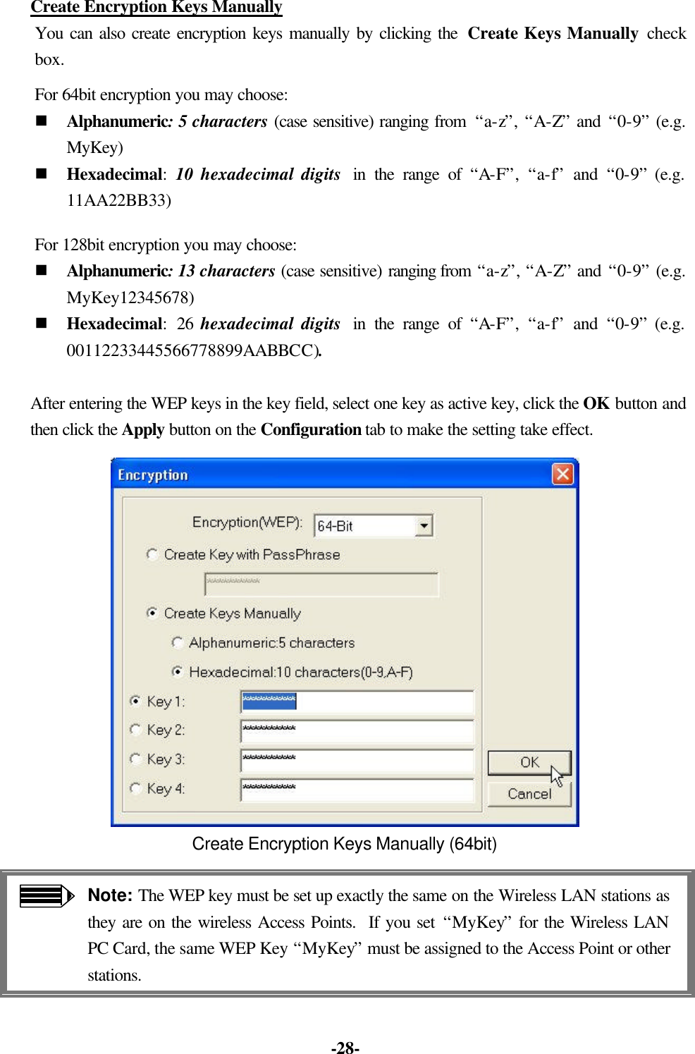 -28- Create Encryption Keys Manually You can also create encryption keys manually by clicking the Create Keys Manually check box. For 64bit encryption you may choose: n Alphanumeric: 5 characters (case sensitive) ranging from “a-z”, “A-Z” and “0-9” (e.g. MyKey) n Hexadecimal: 10 hexadecimal digits in the range of “A-F”, “a-f” and “0-9” (e.g. 11AA22BB33) For 128bit encryption you may choose: n Alphanumeric: 13 characters (case sensitive) ranging from “a-z”, “A-Z” and “0-9” (e.g. MyKey12345678) n Hexadecimal: 26 hexadecimal digits in the range of “A-F”, “a-f” and “0-9” (e.g. 00112233445566778899AABBCC). After entering the WEP keys in the key field, select one key as active key, click the OK button and then click the Apply button on the Configuration tab to make the setting take effect. Create Encryption Keys Manually (64bit) Note: The WEP key must be set up exactly the same on the Wireless LAN stations as they are on the wireless Access Points. If you set “MyKey” for the Wireless LAN PC Card, the same WEP Key “MyKey” must be assigned to the Access Point or other stations.