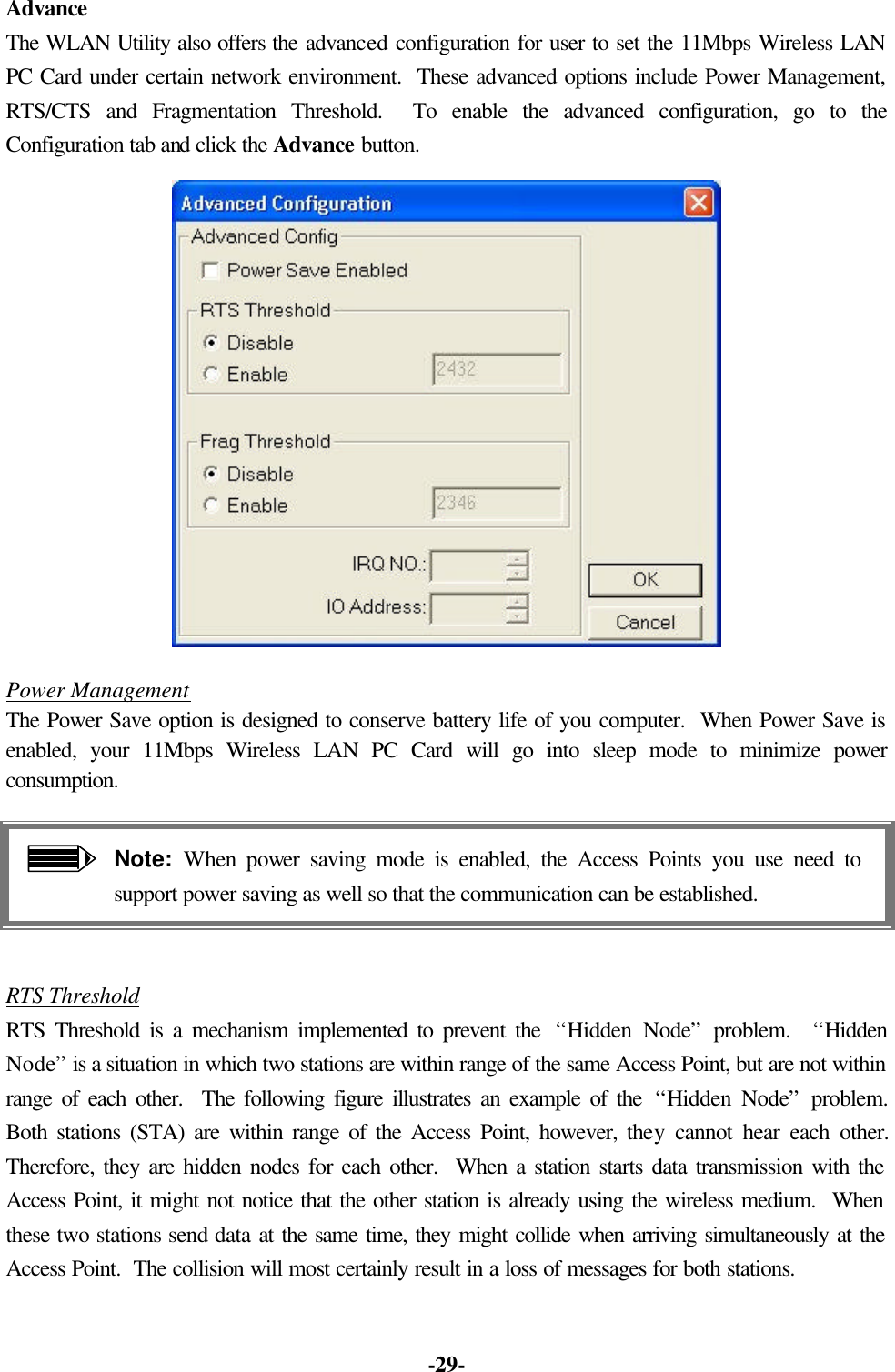 -29- Advance The WLAN Utility also offers the advanced configuration for user to set the 11Mbps Wireless LAN PC Card under certain network environment. These advanced options include Power Management, RTS/CTS and Fragmentation Threshold. To enable the advanced configuration, go to the Configuration tab and click the Advance button. Power Management The Power Save option is designed to conserve battery life of you computer. When Power Save is enabled, your 11Mbps Wireless LAN PC Card will go into sleep mode to minimize power consumption. Note: When power saving mode is enabled, the Access Points you use need to support power saving as well so that the communication can be established. RTS Threshold RTS Threshold is a mechanism implemented to prevent the “Hidden Node” problem. “Hidden Node” is a situation in which two stations are within range of the same Access Point, but are not within range of each other. The following figure illustrates an example of the “Hidden Node” problem. Both stations (STA) are within range of the Access Point, however, they cannot hear each other. Therefore, they are hidden nodes for each other. When a station starts data transmission with the Access Point, it might not notice that the other station is already using the wireless medium. When these two stations send data at the same time, they might collide when arriving simultaneously at the Access Point. The collision will most certainly result in a loss of messages for both stations.
