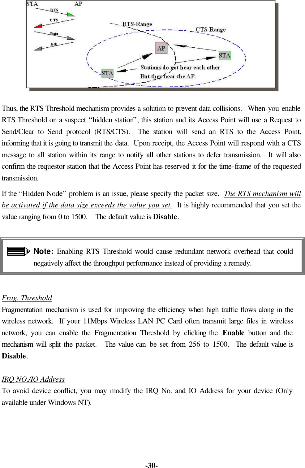 -30- Thus, the RTS Threshold mechanism provides a solution to prevent data collisions. When you enable RTS Threshold on a suspect “hidden station”, this station and its Access Point will use a Request to Send/Clear to Send protocol (RTS/CTS). The station will send an RTS to the Access Point, informing that it is going to transmit the data. Upon receipt, the Access Point will respond with a CTS message to all station within its range to notify all other stations to defer transmission. It will also confirm the requestor station that the Access Point has reserved it for the time-frame of the requested transmission. If the “Hidden Node” problem is an issue, please specify the packet size. The RTS mechanism will be activated if the data size exceeds the value you set. It is highly recommended that you set the value ranging from 0 to 1500. The default value is Disable. Note: Enabling RTS Threshold would cause redundant network overhead that could negatively affect the throughput performance instead of providing a remedy. Frag. Threshold Fragmentation mechanism is used for improving the efficiency when high traffic flows along in the wireless network. If your 11Mbps Wireless LAN PC Card often transmit large files in wireless network, you can enable the Fragmentation Threshold by clicking the Enable button and the mechanism will split the packet. The value can be set from 256 to 1500. The default value is Disable. IRQ NO./IO Address To avoid device conflict, you may modify the IRQ No. and IO Address for your device (Only available under Windows NT).