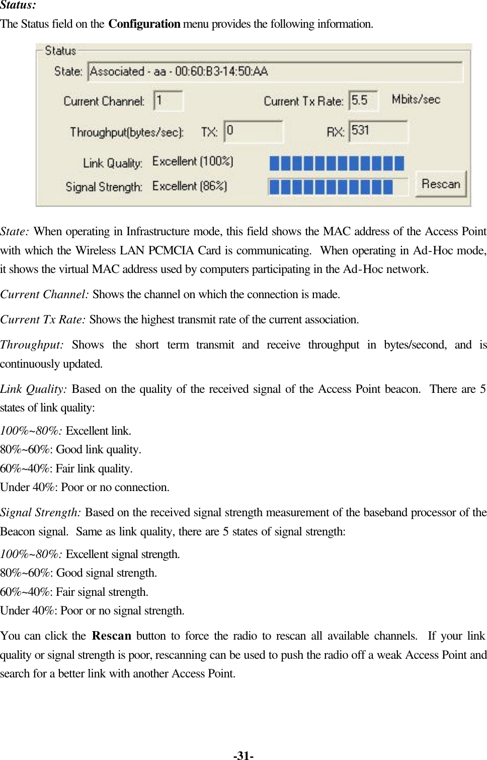 -31- Status: The Status field on the Configuration menu provides the following information. State: When operating in Infrastructure mode, this field shows the MAC address of the Access Point with which the Wireless LAN PCMCIA Card is communicating. When operating in Ad-Hoc mode, it shows the virtual MAC address used by computers participating in the Ad-Hoc network. Current Channel: Shows the channel on which the connection is made. Current Tx Rate: Shows the highest transmit rate of the current association. Throughput: Shows the short term transmit and receive throughput in bytes/second, and is continuously updated. Link Quality: Based on the quality of the received signal of the Access Point beacon. There are 5 states of link quality: 100%~80%: Excellent link. 80%~60%: Good link quality. 60%~40%: Fair link quality. Under 40%: Poor or no connection. Signal Strength: Based on the received signal strength measurement of the baseband processor of the Beacon signal. Same as link quality, there are 5 states of signal strength: 100%~80%: Excellent signal strength. 80%~60%: Good signal strength. 60%~40%: Fair signal strength. Under 40%: Poor or no signal strength. You can click the Rescan button to force the radio to rescan all available channels. If your link quality or signal strength is poor, rescanning can be used to push the radio off a weak Access Point and search for a better link with another Access Point.