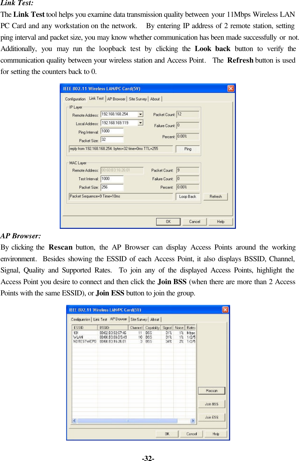 -32- Link Test: The Link Test tool helps you examine data transmission quality between your 11Mbps Wireless LAN PC Card and any workstation on the network. By entering IP address of 2 remote station, setting ping interval and packet size, you may know whether communication has been made successfully or not. Additionally, you may run the loopback test by clicking the Look back button to verify the communication quality between your wireless station and Access Point. The Refresh button is used for setting the counters back to 0. AP Browser: By clicking the Rescan button, the AP Browser can display Access Points around the working environment. Besides showing the ESSID of each Access Point, it also displays BSSID, Channel, Signal, Quality and Supported Rates. To join any of the displayed Access Points, highlight the Access Point you desire to connect and then click the Join BSS (when there are more than 2 Access Points with the same ESSID), or Join ESS button to join the group.