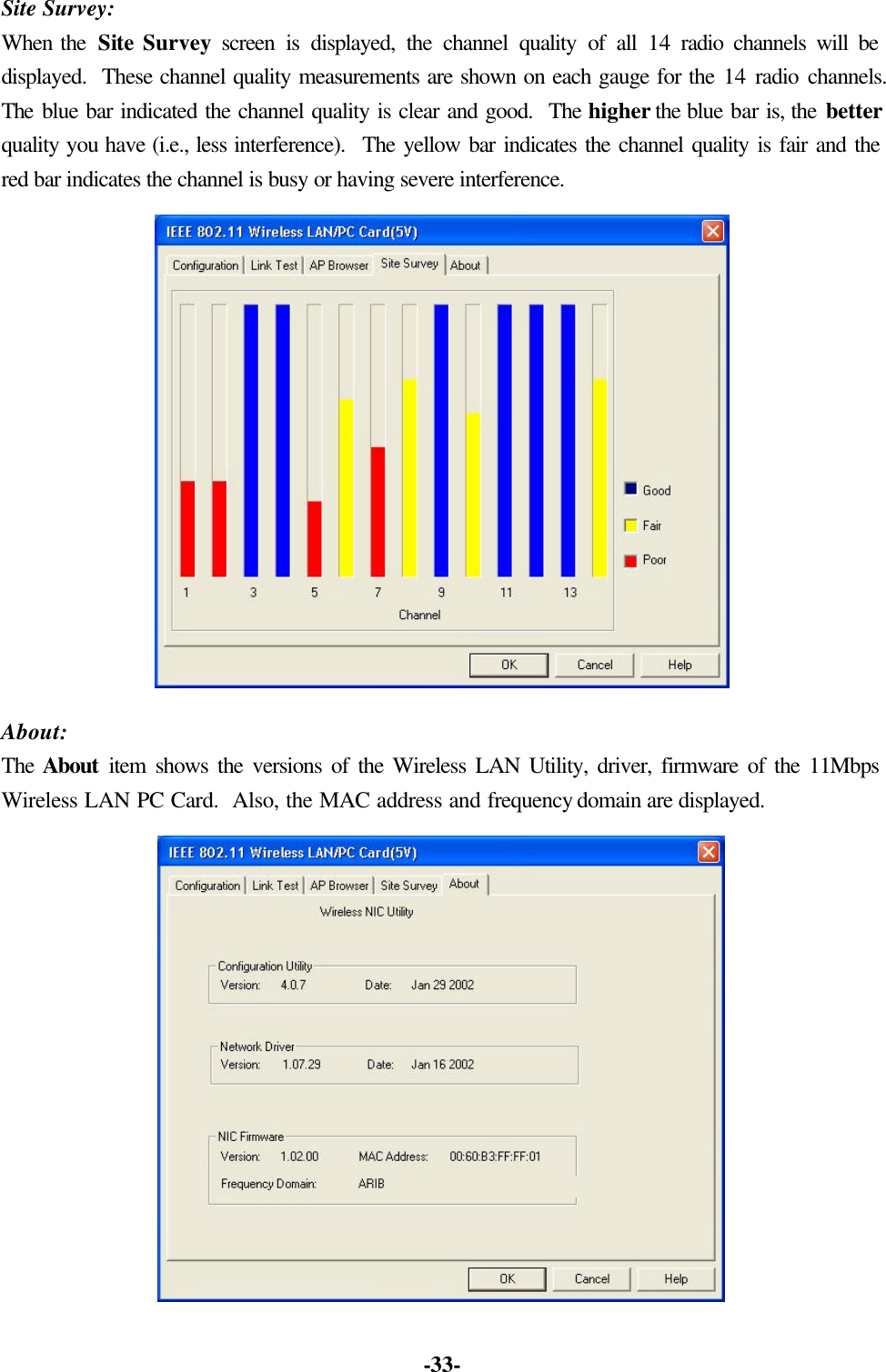 -33- Site Survey: When the Site Survey screen is displayed, the channel quality of all 14 radio channels will be displayed. These channel quality measurements are shown on each gauge for the 14 radio channels. The blue bar indicated the channel quality is clear and good. The higher the blue bar is, the better quality you have (i.e., less interference). The yellow bar indicates the channel quality is fair and the red bar indicates the channel is busy or having severe interference. About: The About item shows the versions of the Wireless LAN Utility, driver, firmware of the 11Mbps Wireless LAN PC Card. Also, the MAC address and frequency domain are displayed.