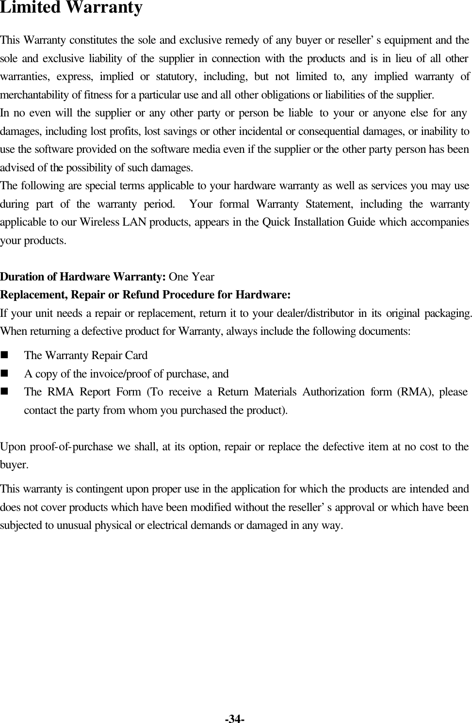 -34- Limited Warranty This Warranty constitutes the sole and exclusive remedy of any buyer or reseller’s equipment and the sole and exclusive liability of the supplier in connection with the products and is in lieu of all other warranties, express, implied or statutory, including, but not limited to, any implied warranty of merchantability of fitness for a particular use and all other obligations or liabilities of the supplier. In no even will the supplier or any other party or person be liable to your or anyone else for any damages, including lost profits, lost savings or other incidental or consequential damages, or inability to use the software provided on the software media even if the supplier or the other party person has been advised of the possibility of such damages. The following are special terms applicable to your hardware warranty as well as services you may use during part of the warranty period. Your formal Warranty Statement, including the warranty applicable to our Wireless LAN products, appears in the Quick Installation Guide which accompanies your products. Duration of Hardware Warranty: One Year Replacement, Repair or Refund Procedure for Hardware: If your unit needs a repair or replacement, return it to your dealer/distributor in its original packaging. When returning a defective product for Warranty, always include the following documents: n The Warranty Repair Card n A copy of the invoice/proof of purchase, and n The RMA Report Form (To receive a Return Materials Authorization form (RMA), please contact the party from whom you purchased the product). Upon proof-of-purchase we shall, at its option, repair or replace the defective item at no cost to the buyer. This warranty is contingent upon proper use in the application for which the products are intended and does not cover products which have been modified without the reseller’s approval or which have been subjected to unusual physical or electrical demands or damaged in any way.