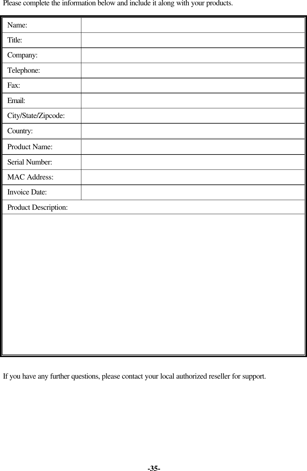 -35- Please complete the information below and include it along with your products. Name: Title: Company: Telephone: Fax: Email: City/State/Zipcode: Country: Product Name: Serial Number: MAC Address: Invoice Date: Product Description: If you have any further questions, please contact your local authorized reseller for support.