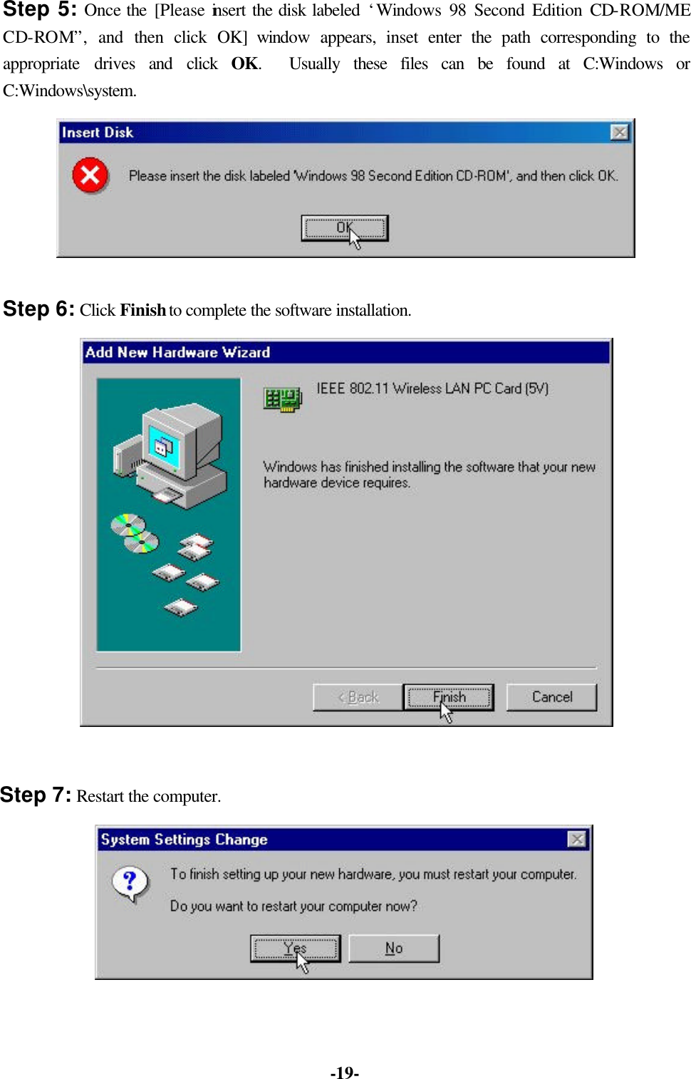  -19- Step 5: Once the [Please insert the disk labeled &lsquo;Windows 98 Second Edition CD-ROM/ME CD-ROM&rdquo;, and then click OK] window  appears, inset enter the path  corresponding to the appropriate drives and click OK.  Usually these files can be found at C:Windows or C:Windows\system.  Step 6: Click Finish to complete the software installation.  Step 7: Restart the computer.  