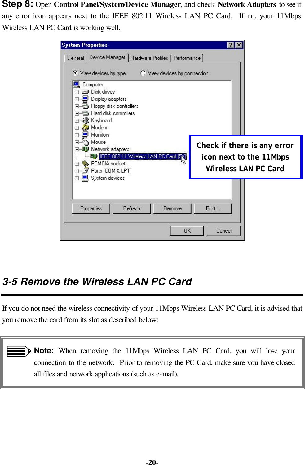 -20- Step 8: Open Control Panel/System/Device Manager, and check Network Adapters to see if any error icon appears next to the IEEE 802.11 Wireless LAN PC Card. If no, your 11Mbps Wireless LAN PC Card is working well. 3-5 Remove the Wireless LAN PC Card If you do not need the wireless connectivity of your 11Mbps Wireless LAN PC Card, it is advised that you remove the card from its slot as described below: Note: When removing the 11Mbps Wireless LAN PC Card, you will lose your connection to the network. Prior to removing the PC Card, make sure you have closed all files and network applications (such as e-mail). Check if there is any error icon next to the 11Mbps Wireless LAN PC Card