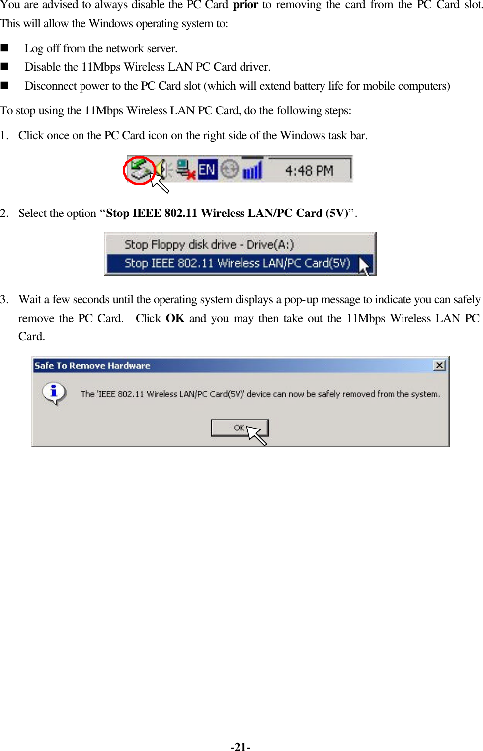 -21- You are advised to always disable the PC Card prior to removing the card from the PC Card slot. This will allow the Windows operating system to: n Log off from the network server. n Disable the 11Mbps Wireless LAN PC Card driver. n Disconnect power to the PC Card slot (which will extend battery life for mobile computers) To stop using the 11Mbps Wireless LAN PC Card, do the following steps: 1. Click once on the PC Card icon on the right side of the Windows task bar. 2. Select the option “Stop IEEE 802.11 Wireless LAN/PC Card (5V)”. 3. Wait a few seconds until the operating system displays a pop-up message to indicate you can safely remove the PC Card. Click OK and you may then take out the 11Mbps Wireless LAN PC Card.