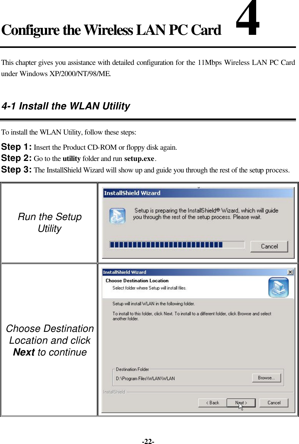 -22- Configure the Wireless LAN PC Card 4 This chapter gives you assistance with detailed configuration for the 11Mbps Wireless LAN PC Card under Windows XP/2000/NT/98/ME. 4-1 Install the WLAN Utility To install the WLAN Utility, follow these steps: Step 1: Insert the Product CD-ROM or floppy disk again. Step 2: Go to the utility folder and run setup.exe. Step 3: The InstallShield Wizard will show up and guide you through the rest of the setup process. Run the Setup Utility Choose Destination Location and click Next to continue