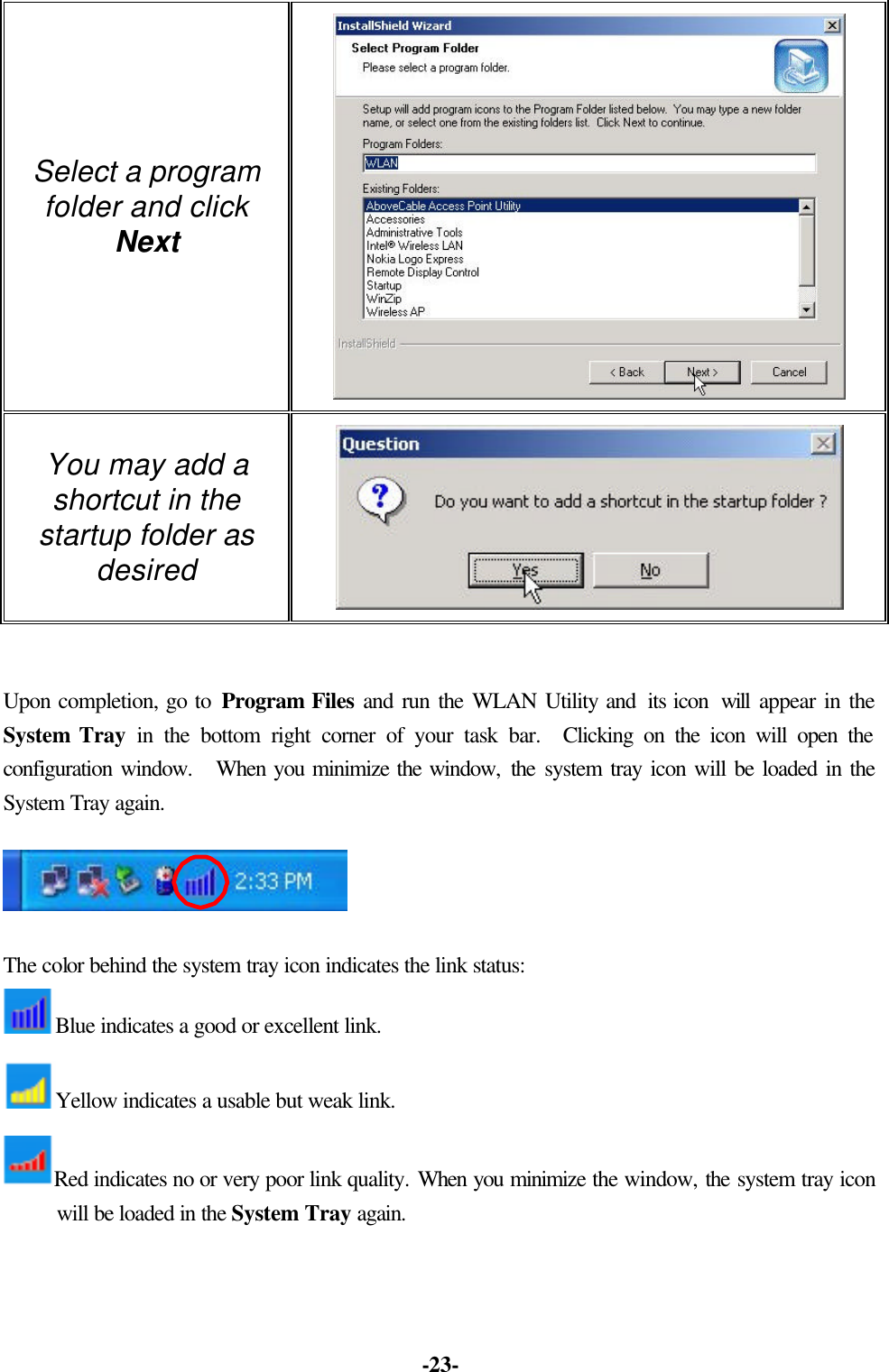 -23- Select a program folder and click Next You may add a shortcut in the startup folder as desired Upon completion, go to Program Files and run the WLAN Utility and its icon will appear in the System Tray in the bottom right corner of your task bar. Clicking on the icon will open the configuration window. When you minimize the window, the system tray icon will be loaded in the System Tray again. The color behind the system tray icon indicates the link status: Blue indicates a good or excellent link. Yellow indicates a usable but weak link. Red indicates no or very poor link quality. When you minimize the window, the system tray icon will be loaded in the System Tray again.