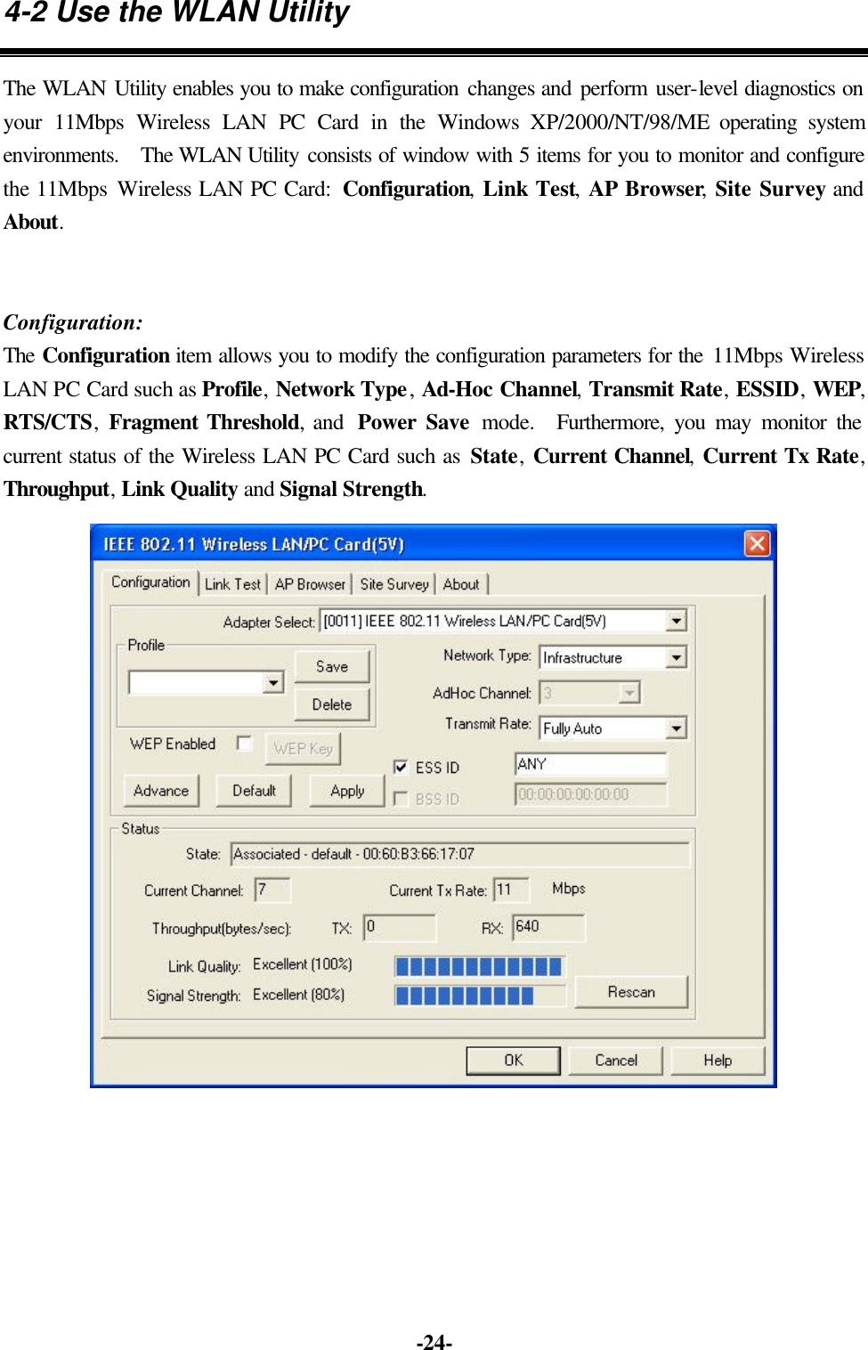 -24- 4-2 Use the WLAN Utility The WLAN Utility enables you to make configuration changes and perform user-level diagnostics on your 11Mbps Wireless LAN PC Card in the Windows XP/2000/NT/98/ME operating system environments. The WLAN Utility consists of window with 5 items for you to monitor and configure the 11Mbps Wireless LAN PC Card: Configuration, Link Test, AP Browser, Site Survey and About. Configuration: The Configuration item allows you to modify the configuration parameters for the 11Mbps Wireless LAN PC Card such as Profile, Network Type, Ad-Hoc Channel, Transmit Rate, ESSID, WEP, RTS/CTS, Fragment Threshold, and Power Save mode. Furthermore, you may monitor the current status of the Wireless LAN PC Card such as State, Current Channel, Current Tx Rate, Throughput, Link Quality and Signal Strength.