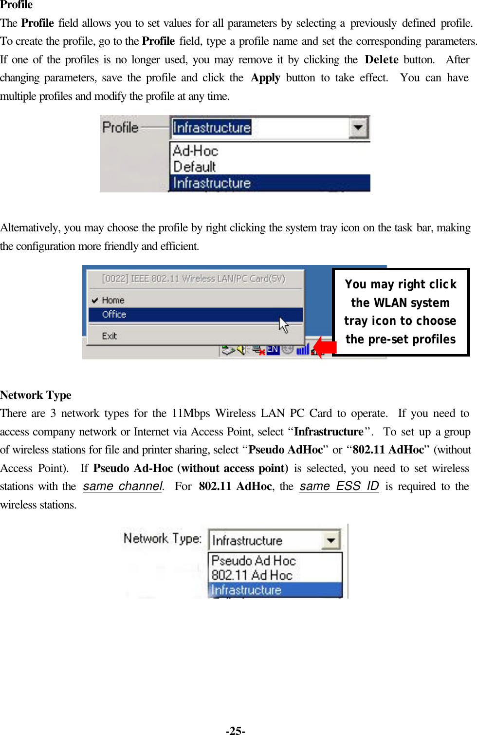 -25- Profile The Profile field allows you to set values for all parameters by selecting a previously defined profile. To create the profile, go to the Profile field, type a profile name and set the corresponding parameters. If one of the profiles is no longer used, you may remove it by clicking the Delete button. After changing parameters, save the profile and click the Apply button to take effect. You can have multiple profiles and modify the profile at any time. Alternatively, you may choose the profile by right clicking the system tray icon on the task bar, making the configuration more friendly and efficient. Network Type There are 3 network types for the 11Mbps Wireless LAN PC Card to operate. If you need to access company network or Internet via Access Point, select “Infrastructure”. To set up a group of wireless stations for file and printer sharing, select “Pseudo AdHoc” or “802.11 AdHoc” (without Access Point). If Pseudo Ad-Hoc (without access point) is selected, you need to set wireless stations with the same channel. For 802.11 AdHoc, the same ESS ID is required to the wireless stations. You may right click the WLAN system tray icon to choose the pre-set profiles