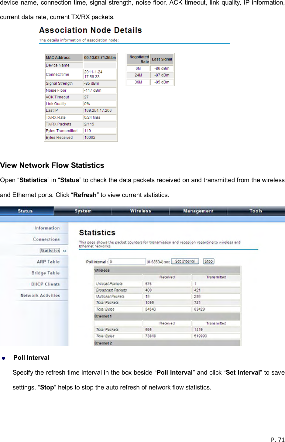  P. 71  device name, connection time, signal strength, noise floor, ACK timeout, link quality, IP information, current data rate, current TX/RX packets.   View Network Flow Statistics Open &ldquo;Statistics&rdquo; in &ldquo;Status&rdquo; to check the data packets received on and transmitted from the wireless and Ethernet ports. Click &ldquo;Refresh&rdquo; to view current statistics.   Poll Interval Specify the refresh time interval in the box beside &ldquo;Poll Interval&rdquo; and click &ldquo;Set Interval&rdquo; to save settings. &ldquo;Stop&rdquo; helps to stop the auto refresh of network flow statistics.  