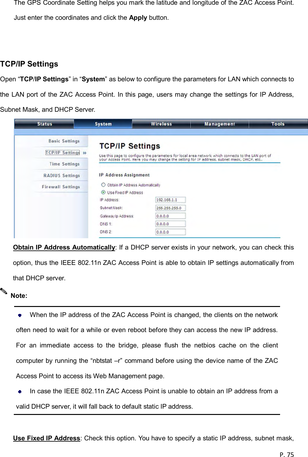  P. 75  The GPS Coordinate Setting helps you mark the latitude and longitude of the ZAC Access Point. Just enter the coordinates and click the Apply button.   TCP/IP Settings Open &ldquo;TCP/IP Settings&rdquo; in &ldquo;System&rdquo; as below to configure the parameters for LAN which connects to the LAN port of the ZAC Access Point. In this page, users may change the settings for IP Address, Subnet Mask, and DHCP Server.  Obtain IP Address Automatically: If a DHCP server exists in your network, you can check this option, thus the IEEE 802.11n ZAC Access Point is able to obtain IP settings automatically from that DHCP server.    When the IP address of the ZAC Access Point is changed, the clients on the network often need to wait for a while or even reboot before they can access the new IP address. For  an  immediate  access  to  the  bridge,  please  flush  the  netbios  cache  on  the  client computer by running the &ldquo;nbtstat &ndash;r&rdquo; command before using the device name of the ZAC Access Point to access its Web Management page.   In case the IEEE 802.11n ZAC Access Point is unable to obtain an IP address from a valid DHCP server, it will fall back to default static IP address.  Use Fixed IP Address: Check this option. You have to specify a static IP address, subnet mask, Note: 