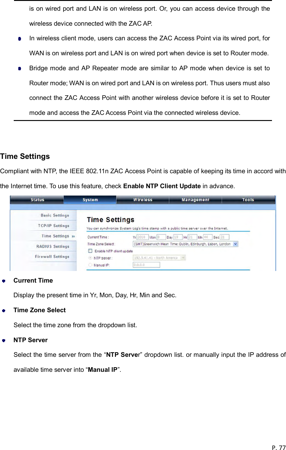  P. 77  is on wired port and LAN is on wireless port. Or, you can access device through the wireless device connected with the ZAC AP.   In wireless client mode, users can access the ZAC Access Point via its wired port, for WAN is on wireless port and LAN is on wired port when device is set to Router mode.   Bridge mode and AP Repeater mode are similar to AP mode when device is set to Router mode; WAN is on wired port and LAN is on wireless port. Thus users must also connect the ZAC Access Point with another wireless device before it is set to Router mode and access the ZAC Access Point via the connected wireless device.    Time Settings Compliant with NTP, the IEEE 802.11n ZAC Access Point is capable of keeping its time in accord with the Internet time. To use this feature, check Enable NTP Client Update in advance.   Current Time Display the present time in Yr, Mon, Day, Hr, Min and Sec.  Time Zone Select Select the time zone from the dropdown list.  NTP Server Select the time server from the &ldquo;NTP Server&rdquo; dropdown list. or manually input the IP address of available time server into &ldquo;Manual IP&rdquo;.    