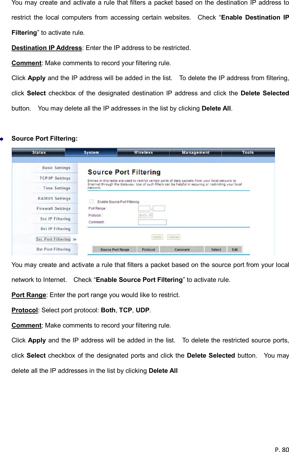  P. 80  You may create and activate a rule that filters a packet based on the destination IP address to restrict  the  local  computers  from  accessing  certain  websites.    Check  &ldquo;Enable  Destination  IP Filtering&rdquo; to activate rule. Destination IP Address: Enter the IP address to be restricted. Comment: Make comments to record your filtering rule. Click Apply and the IP address will be added in the list.    To delete the IP address from filtering, click  Select  checkbox of the designated destination IP  address and click the  Delete  Selected button.    You may delete all the IP addresses in the list by clicking Delete All.   Source Port Filtering:    You may create and activate a rule that filters a packet based on the source port from your local network to Internet.    Check &ldquo;Enable Source Port Filtering&rdquo; to activate rule. Port Range: Enter the port range you would like to restrict. Protocol: Select port protocol: Both, TCP, UDP. Comment: Make comments to record your filtering rule. Click Apply and the IP address will be added in the list.    To delete the restricted source ports, click Select checkbox of the designated ports and click the Delete  Selected button.    You may delete all the IP addresses in the list by clicking Delete All  