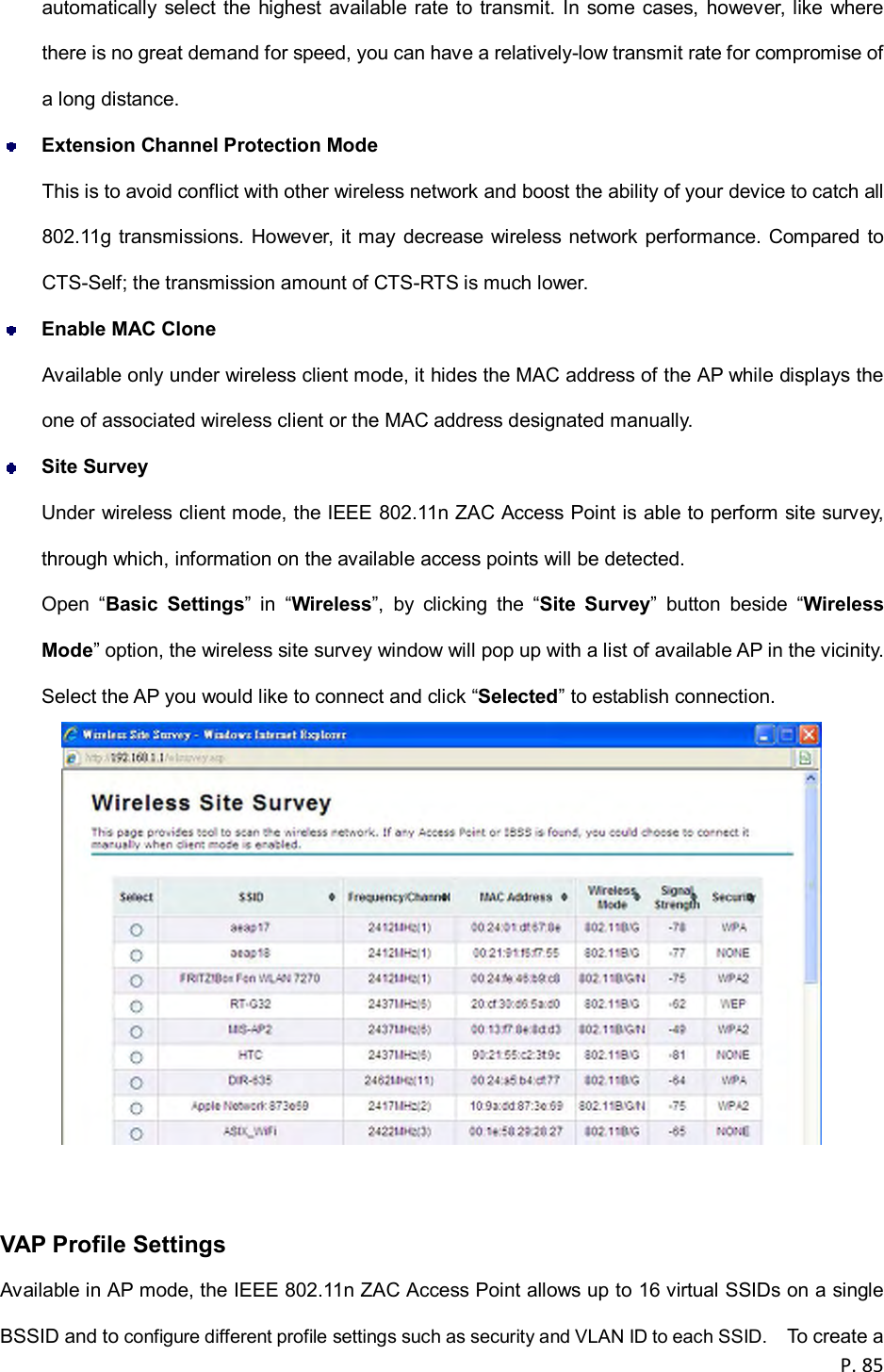  P. 85  automatically select  the highest  available rate  to  transmit.  In  some  cases,  however, like  where there is no great demand for speed, you can have a relatively-low transmit rate for compromise of a long distance.  Extension Channel Protection Mode This is to avoid conflict with other wireless network and boost the ability of your device to catch all 802.11g transmissions. However, it may decrease wireless network performance. Compared to CTS-Self; the transmission amount of CTS-RTS is much lower.  Enable MAC Clone Available only under wireless client mode, it hides the MAC address of the AP while displays the one of associated wireless client or the MAC address designated manually.  Site Survey Under wireless client mode, the IEEE 802.11n ZAC Access Point is able to perform site survey, through which, information on the available access points will be detected. Open  &ldquo;Basic  Settings&rdquo;  in  &ldquo;Wireless&rdquo;,  by  clicking  the  &ldquo;Site  Survey&rdquo;  button  beside  &ldquo;Wireless Mode&rdquo; option, the wireless site survey window will pop up with a list of available AP in the vicinity.   Select the AP you would like to connect and click &ldquo;Selected&rdquo; to establish connection.     VAP Profile Settings Available in AP mode, the IEEE 802.11n ZAC Access Point allows up to 16 virtual SSIDs on a single BSSID and to configure different profile settings such as security and VLAN ID to each SSID.    To create a 