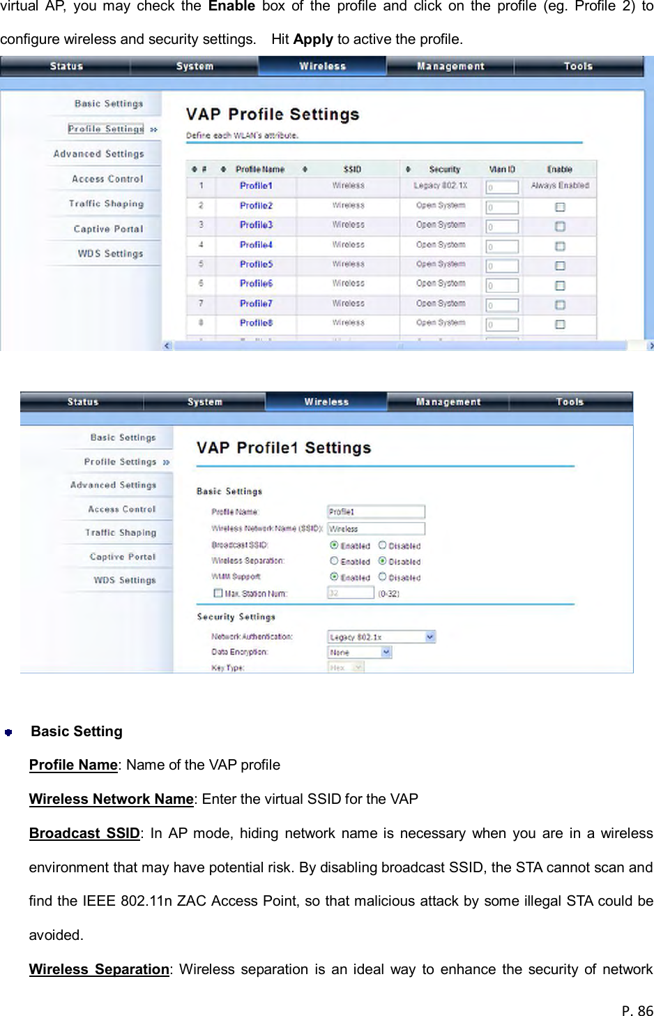  P. 86  virtual  AP,  you  may  check  the  Enable  box  of  the  profile  and  click  on  the  profile  (eg.  Profile  2)  to configure wireless and security settings.    Hit Apply to active the profile.      Basic Setting Profile Name: Name of the VAP profile Wireless Network Name: Enter the virtual SSID for the VAP   Broadcast  SSID:  In  AP  mode,  hiding  network  name is  necessary  when  you  are  in  a  wireless environment that may have potential risk. By disabling broadcast SSID, the STA cannot scan and find the IEEE 802.11n ZAC Access Point, so that malicious attack by some illegal STA could be avoided. Wireless  Separation:  Wireless  separation  is  an ideal  way  to  enhance  the  security  of  network 