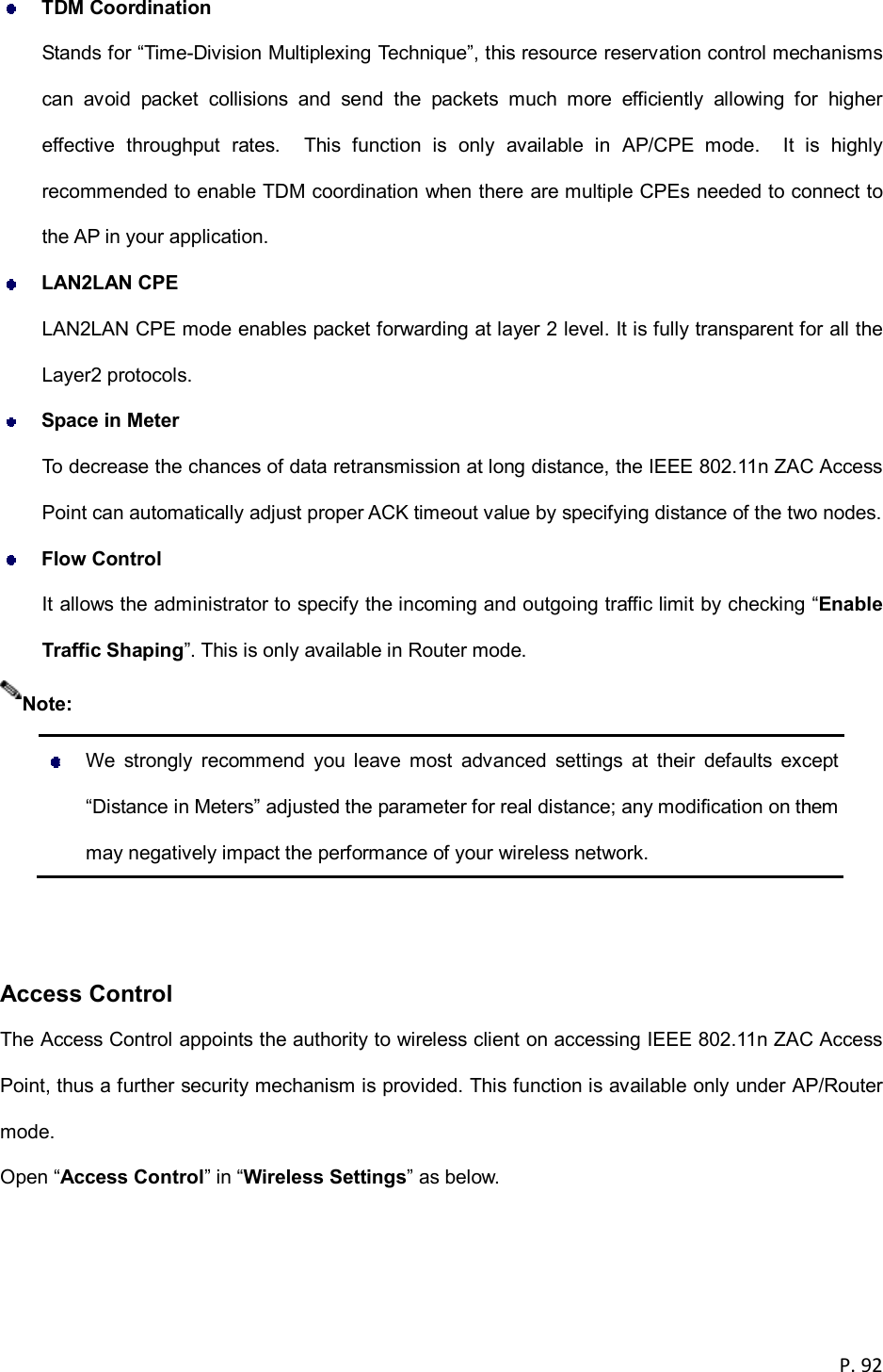  P. 92   TDM Coordination Stands for &ldquo;Time-Division Multiplexing Technique&rdquo;, this resource reservation control mechanisms can  avoid  packet  collisions  and  send  the  packets  much  more  efficiently  allowing  for  higher effective  throughput  rates.    This  function  is  only  available  in  AP/CPE  mode.    It  is  highly recommended to enable TDM coordination when there are multiple CPEs needed to connect to the AP in your application.  LAN2LAN CPE LAN2LAN CPE mode enables packet forwarding at layer 2 level. It is fully transparent for all the Layer2 protocols.  Space in Meter To decrease the chances of data retransmission at long distance, the IEEE 802.11n ZAC Access Point can automatically adjust proper ACK timeout value by specifying distance of the two nodes.  Flow Control It allows the administrator to specify the incoming and outgoing traffic limit by checking &ldquo;Enable Traffic Shaping&rdquo;. This is only available in Router mode.    We  strongly  recommend  you  leave  most  advanced  settings  at  their  defaults  except &ldquo;Distance in Meters&rdquo; adjusted the parameter for real distance; any modification on them may negatively impact the performance of your wireless network.   Access Control The Access Control appoints the authority to wireless client on accessing IEEE 802.11n ZAC Access Point, thus a further security mechanism is provided. This function is available only under AP/Router mode. Open &ldquo;Access Control&rdquo; in &ldquo;Wireless Settings&rdquo; as below. Note: 