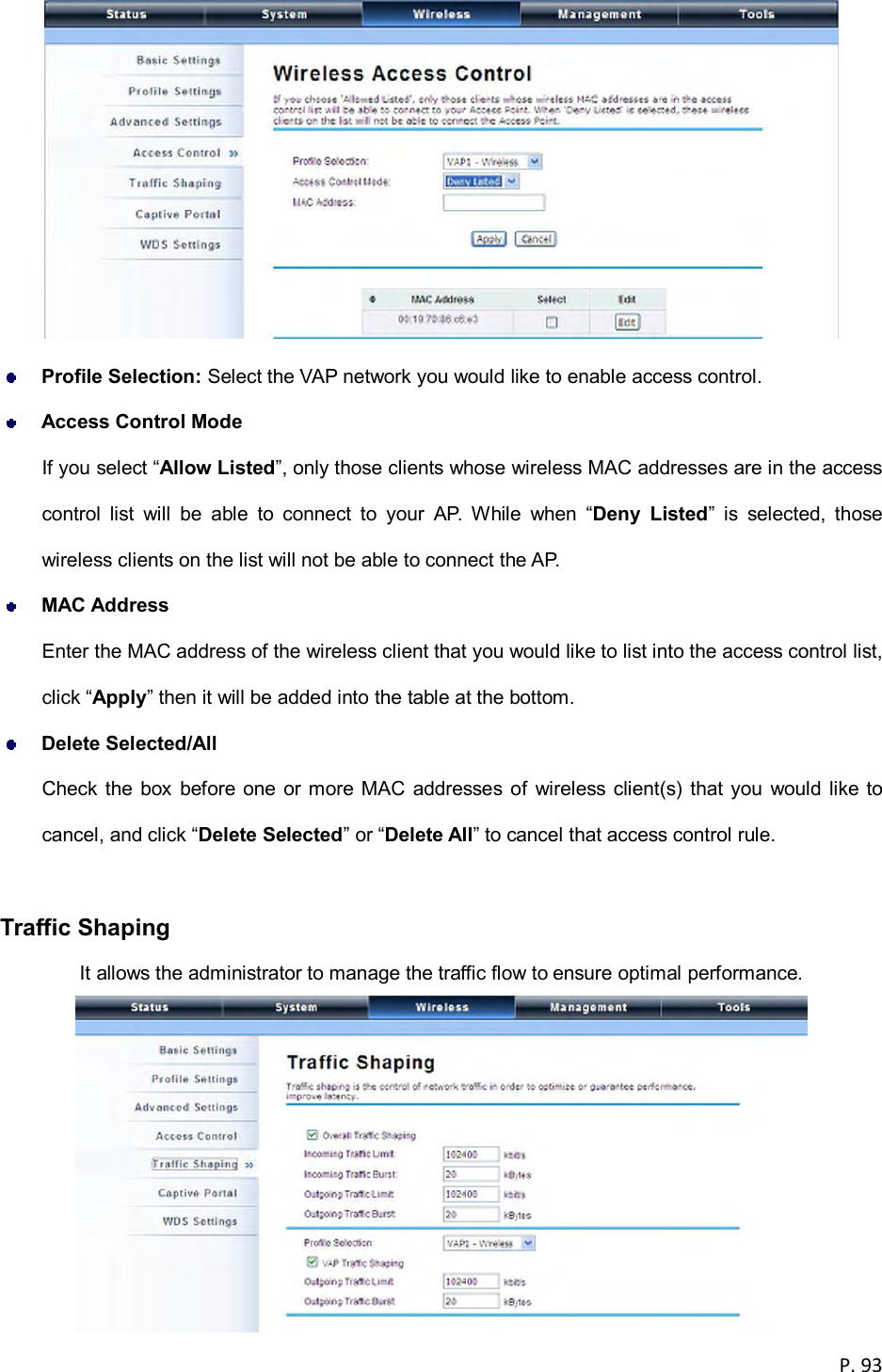  P. 93    Profile Selection: Select the VAP network you would like to enable access control.  Access Control Mode If you select &ldquo;Allow Listed&rdquo;, only those clients whose wireless MAC addresses are in the access control  list  will  be  able  to  connect  to  your  AP.  While  when  &ldquo;Deny  Listed&rdquo;  is  selected,  those wireless clients on the list will not be able to connect the AP.  MAC Address Enter the MAC address of the wireless client that you would like to list into the access control list, click &ldquo;Apply&rdquo; then it will be added into the table at the bottom.  Delete Selected/All Check the box  before one or more MAC  addresses  of  wireless client(s) that you  would like to cancel, and click &ldquo;Delete Selected&rdquo; or &ldquo;Delete All&rdquo; to cancel that access control rule.  Traffic Shaping It allows the administrator to manage the traffic flow to ensure optimal performance.  