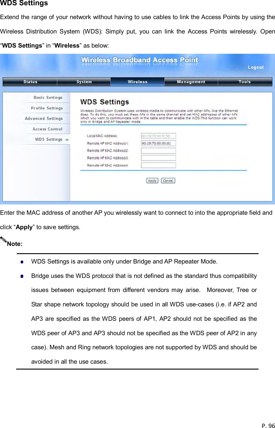 P. 96  WDS Settings Extend the range of your network without having to use cables to link the Access Points by using the Wireless  Distribution  System  (WDS):  Simply  put,  you  can  link  the  Access  Points  wirelessly.  Open &ldquo;WDS Settings&rdquo; in &ldquo;Wireless&rdquo; as below:  Enter the MAC address of another AP you wirelessly want to connect to into the appropriate field and click &ldquo;Apply&rdquo; to save settings.    WDS Settings is available only under Bridge and AP Repeater Mode.   Bridge uses the WDS protocol that is not defined as the standard thus compatibility issues  between  equipment from  different vendors may  arise.    Moreover,  Tree  or Star shape network topology should be used in all WDS use-cases (i.e. if AP2 and AP3 are specified as the WDS peers of AP1, AP2 should not be specified as the WDS peer of AP3 and AP3 should not be specified as the WDS peer of AP2 in any case). Mesh and Ring network topologies are not supported by WDS and should be avoided in all the use cases.  Note: 