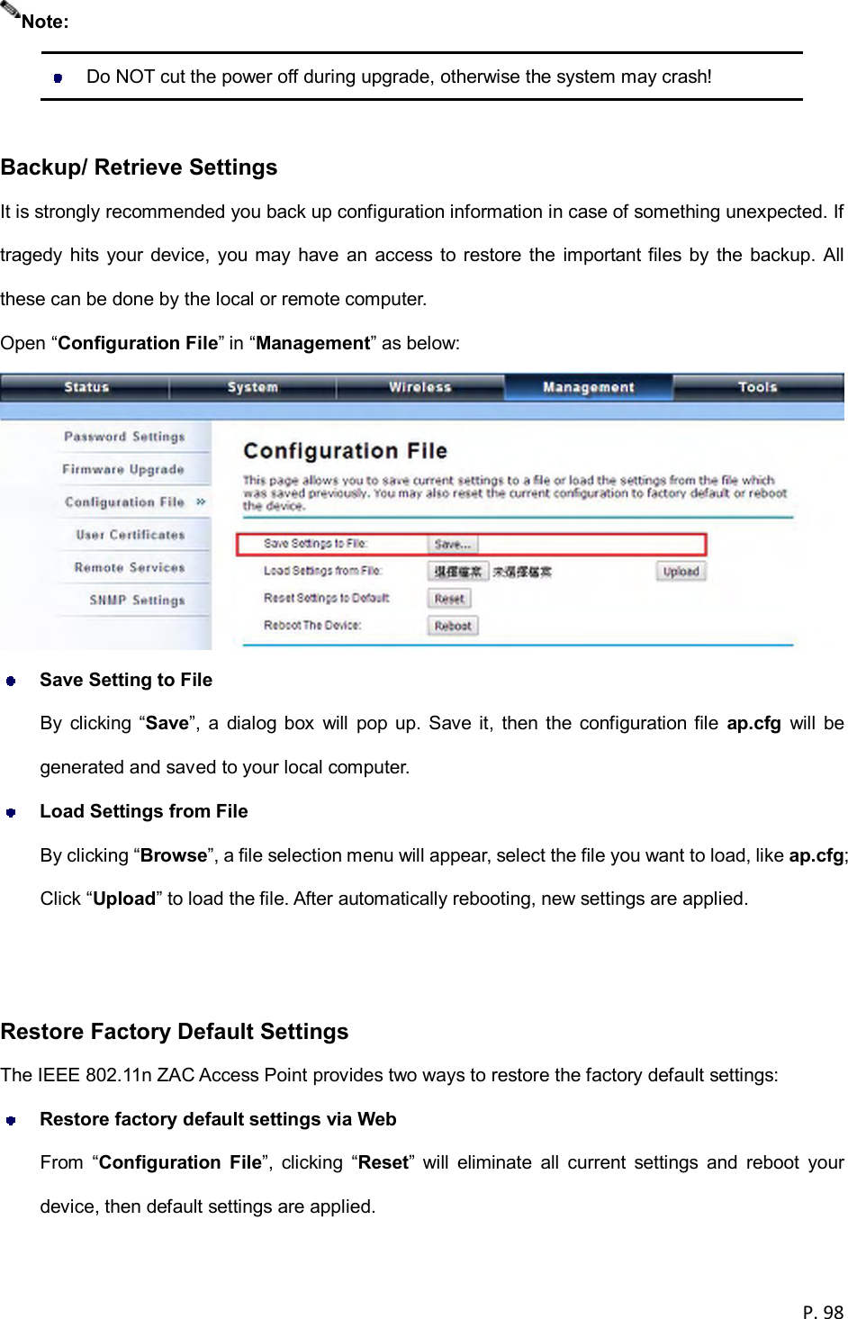  P. 98     Do NOT cut the power off during upgrade, otherwise the system may crash!  Backup/ Retrieve Settings It is strongly recommended you back up configuration information in case of something unexpected. If tragedy  hits  your device, you may have an  access  to restore  the important files  by the  backup. All these can be done by the local or remote computer. Open &ldquo;Configuration File&rdquo; in &ldquo;Management&rdquo; as below:   Save Setting to File By  clicking &ldquo;Save&rdquo;,  a  dialog  box  will  pop  up.  Save it,  then  the configuration file  ap.cfg  will  be generated and saved to your local computer.  Load Settings from File By clicking &ldquo;Browse&rdquo;, a file selection menu will appear, select the file you want to load, like ap.cfg; Click &ldquo;Upload&rdquo; to load the file. After automatically rebooting, new settings are applied.   Restore Factory Default Settings The IEEE 802.11n ZAC Access Point provides two ways to restore the factory default settings:  Restore factory default settings via Web From  &ldquo;Configuration  File&rdquo;,  clicking  &ldquo;Reset&rdquo;  will  eliminate  all  current  settings  and  reboot  your device, then default settings are applied. Note: 