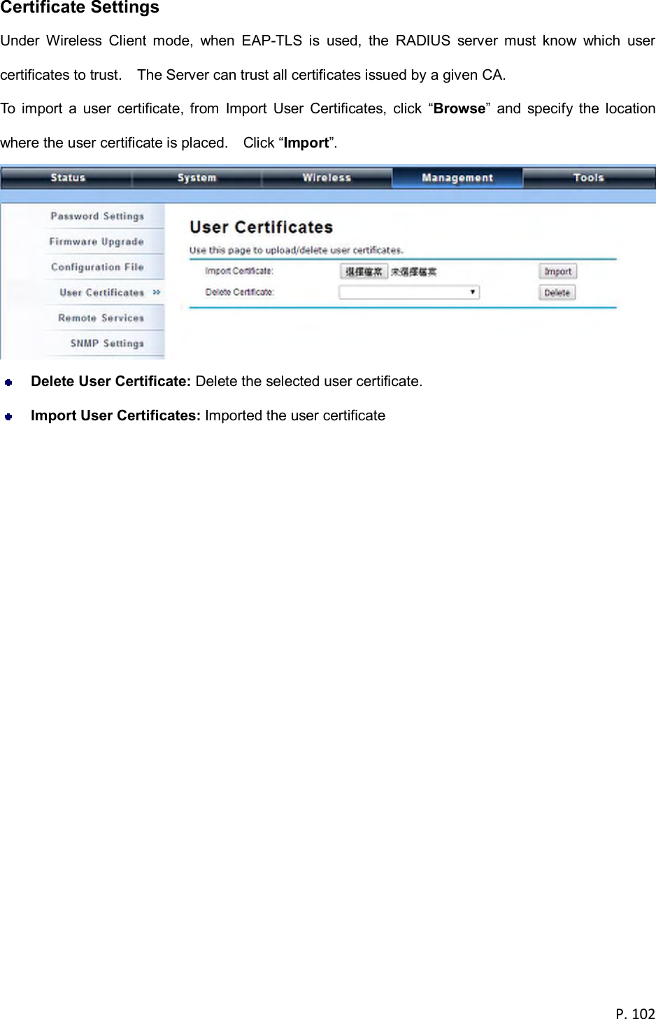  P. 102  Certificate Settings Under  Wireless  Client  mode,  when  EAP-TLS  is  used,  the  RADIUS  server  must  know  which  user certificates to trust.    The Server can trust all certificates issued by a given CA. To  import  a  user  certificate,  from  Import  User  Certificates,  click  &ldquo;Browse&rdquo;  and  specify  the  location where the user certificate is placed.    Click &ldquo;Import&rdquo;.   Delete User Certificate: Delete the selected user certificate.  Import User Certificates: Imported the user certificate 