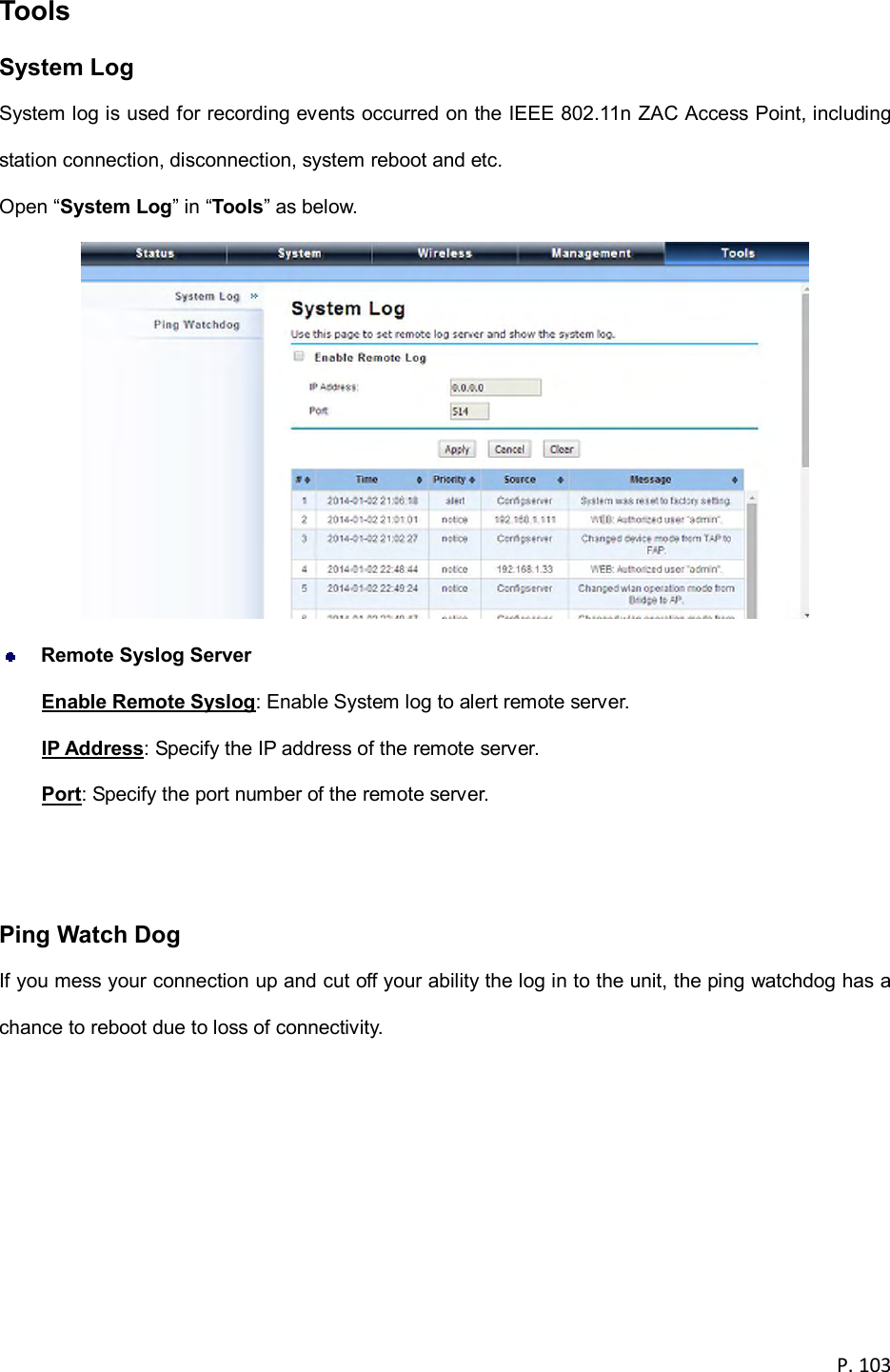 P. 103  Tools System Log System log is used for recording events occurred on the IEEE 802.11n ZAC Access Point, including station connection, disconnection, system reboot and etc. Open &ldquo;System Log&rdquo; in &ldquo;Tools&rdquo; as below.   Remote Syslog Server Enable Remote Syslog: Enable System log to alert remote server. IP Address: Specify the IP address of the remote server. Port: Specify the port number of the remote server.   Ping Watch Dog If you mess your connection up and cut off your ability the log in to the unit, the ping watchdog has a chance to reboot due to loss of connectivity.     