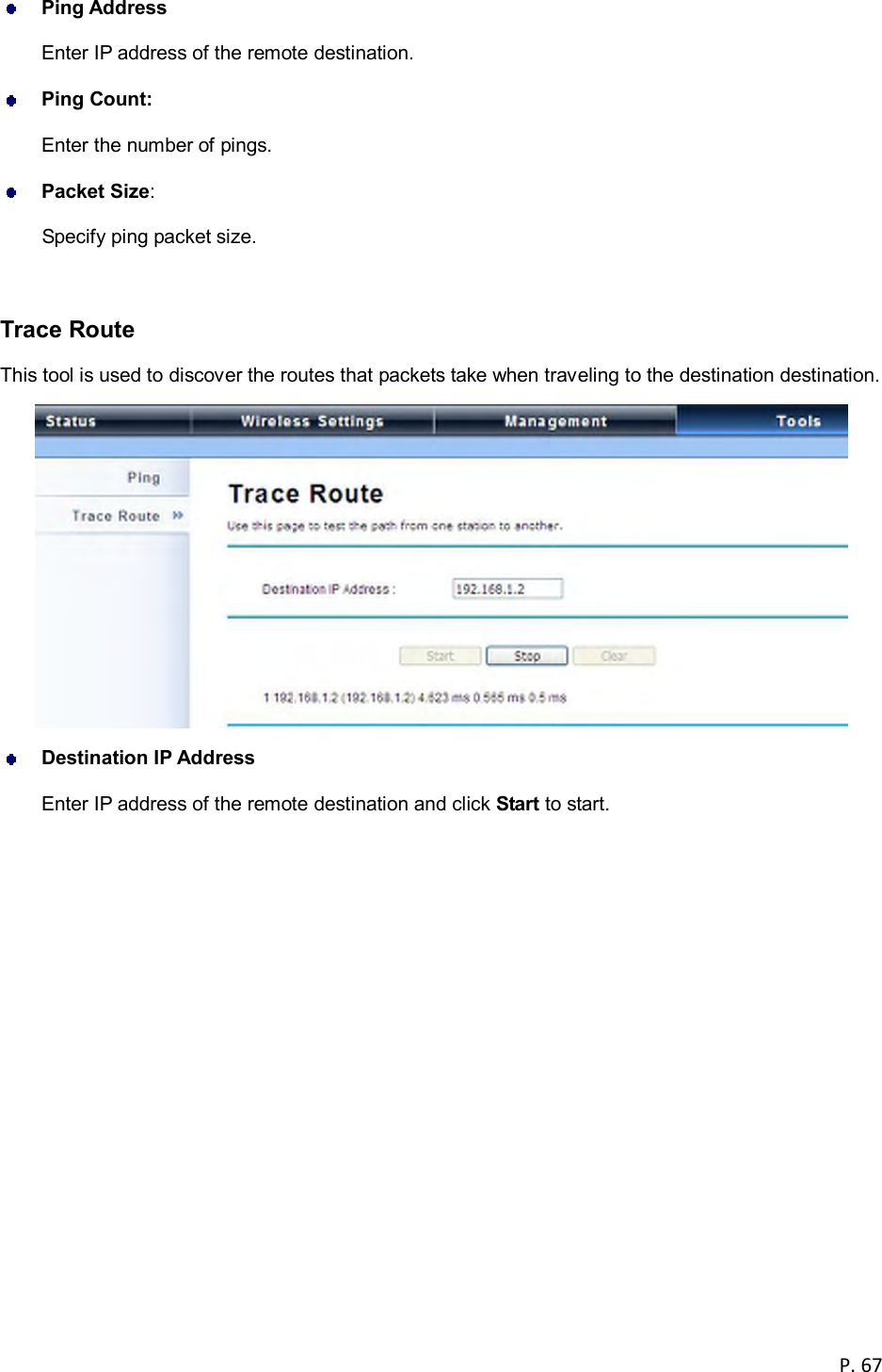  P. 67   Ping Address Enter IP address of the remote destination.  Ping Count:   Enter the number of pings.  Packet Size:   Specify ping packet size.  Trace Route This tool is used to discover the routes that packets take when traveling to the destination destination.   Destination IP Address Enter IP address of the remote destination and click Start to start.      