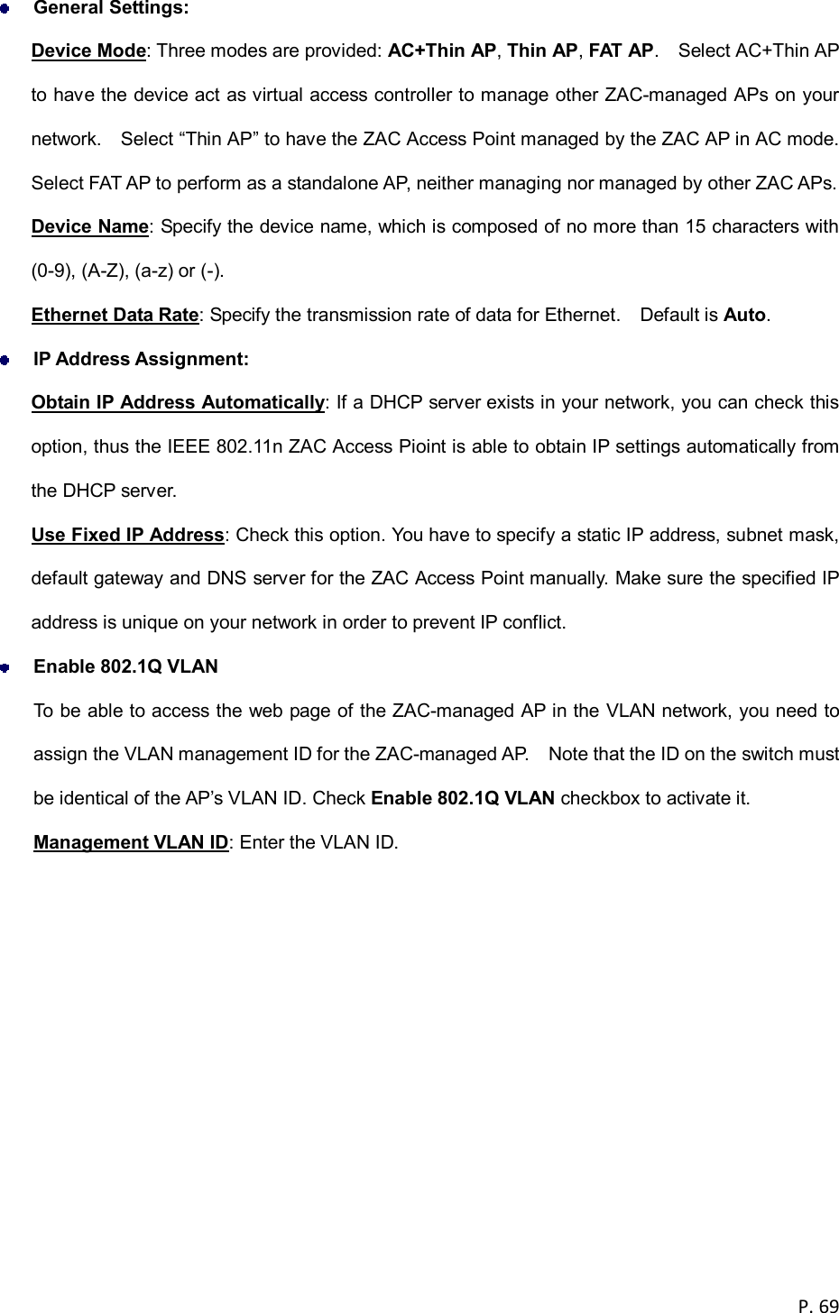  P. 69   General Settings: Device Mode: Three modes are provided: AC+Thin AP, Thin AP, FAT AP.    Select AC+Thin AP to have the device act as virtual access controller to manage other ZAC-managed APs on your network.    Select &ldquo;Thin AP&rdquo; to have the ZAC Access Point managed by the ZAC AP in AC mode.   Select FAT AP to perform as a standalone AP, neither managing nor managed by other ZAC APs. Device Name: Specify the device name, which is composed of no more than 15 characters with (0-9), (A-Z), (a-z) or (-). Ethernet Data Rate: Specify the transmission rate of data for Ethernet.    Default is Auto.  IP Address Assignment: Obtain IP Address Automatically: If a DHCP server exists in your network, you can check this option, thus the IEEE 802.11n ZAC Access Pioint is able to obtain IP settings automatically from the DHCP server.   Use Fixed IP Address: Check this option. You have to specify a static IP address, subnet mask, default gateway and DNS server for the ZAC Access Point manually. Make sure the specified IP address is unique on your network in order to prevent IP conflict.  Enable 802.1Q VLAN To be able to access the web page of the ZAC-managed AP in the VLAN network, you need to assign the VLAN management ID for the ZAC-managed AP.    Note that the ID on the switch must be identical of the AP&rsquo;s VLAN ID. Check Enable 802.1Q VLAN checkbox to activate it. Management VLAN ID: Enter the VLAN ID.  