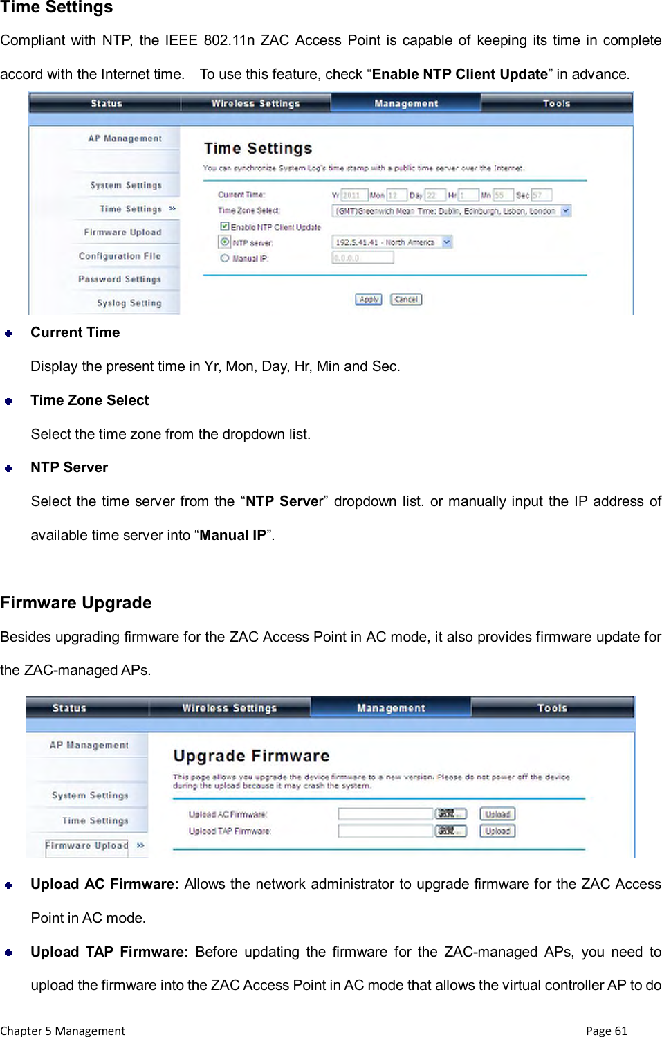  Chapter 5 Management                                                                       Page 61 Time Settings Compliant with NTP,  the IEEE  802.11n ZAC Access  Point is capable of  keeping its time in complete accord with the Internet time.    To use this feature, check &ldquo;Enable NTP Client Update&rdquo; in advance.   Current Time Display the present time in Yr, Mon, Day, Hr, Min and Sec.  Time Zone Select Select the time zone from the dropdown list.  NTP Server Select the time  server from the &ldquo;NTP  Server&rdquo;  dropdown list. or manually input  the  IP address  of available time server into &ldquo;Manual IP&rdquo;.    Firmware Upgrade Besides upgrading firmware for the ZAC Access Point in AC mode, it also provides firmware update for the ZAC-managed APs.   Upload AC Firmware: Allows the network administrator to upgrade firmware for the ZAC Access       Point in AC mode.      Upload  TAP  Firmware:  Before  updating  the  firmware  for  the  ZAC-managed  APs,  you  need  to upload the firmware into the ZAC Access Point in AC mode that allows the virtual controller AP to do 