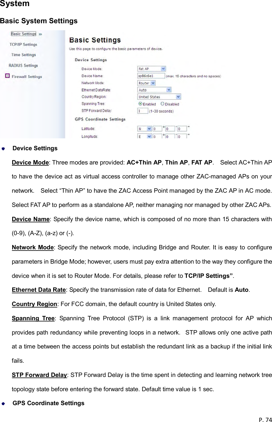  P. 74  System Basic System Settings   Device Settings Device Mode: Three modes are provided: AC+Thin AP, Thin AP, FAT AP.    Select AC+Thin AP to have the device act as virtual access controller to manage other ZAC-managed APs on your network.    Select &ldquo;Thin AP&rdquo; to have the ZAC Access Point managed by the ZAC AP in AC mode.   Select FAT AP to perform as a standalone AP, neither managing nor managed by other ZAC APs. Device Name: Specify the device name, which is composed of no more than 15 characters with (0-9), (A-Z), (a-z) or (-). Network Mode: Specify the network mode, including Bridge and Router. It is easy to configure parameters in Bridge Mode; however, users must pay extra attention to the way they configure the device when it is set to Router Mode. For details, please refer to TCP/IP Settings&rdquo;. Ethernet Data Rate: Specify the transmission rate of data for Ethernet.    Default is Auto. Country Region: For FCC domain, the default country is United States only. Spanning  Tree:  Spanning  Tree  Protocol  (STP)  is  a  link  management  protocol  for  AP  which provides path redundancy while preventing loops in a network.   STP allows only one active path at a time between the access points but establish the redundant link as a backup if the initial link fails. STP Forward Delay: STP Forward Delay is the time spent in detecting and learning network tree topology state before entering the forward state. Default time value is 1 sec.   GPS Coordinate Settings 