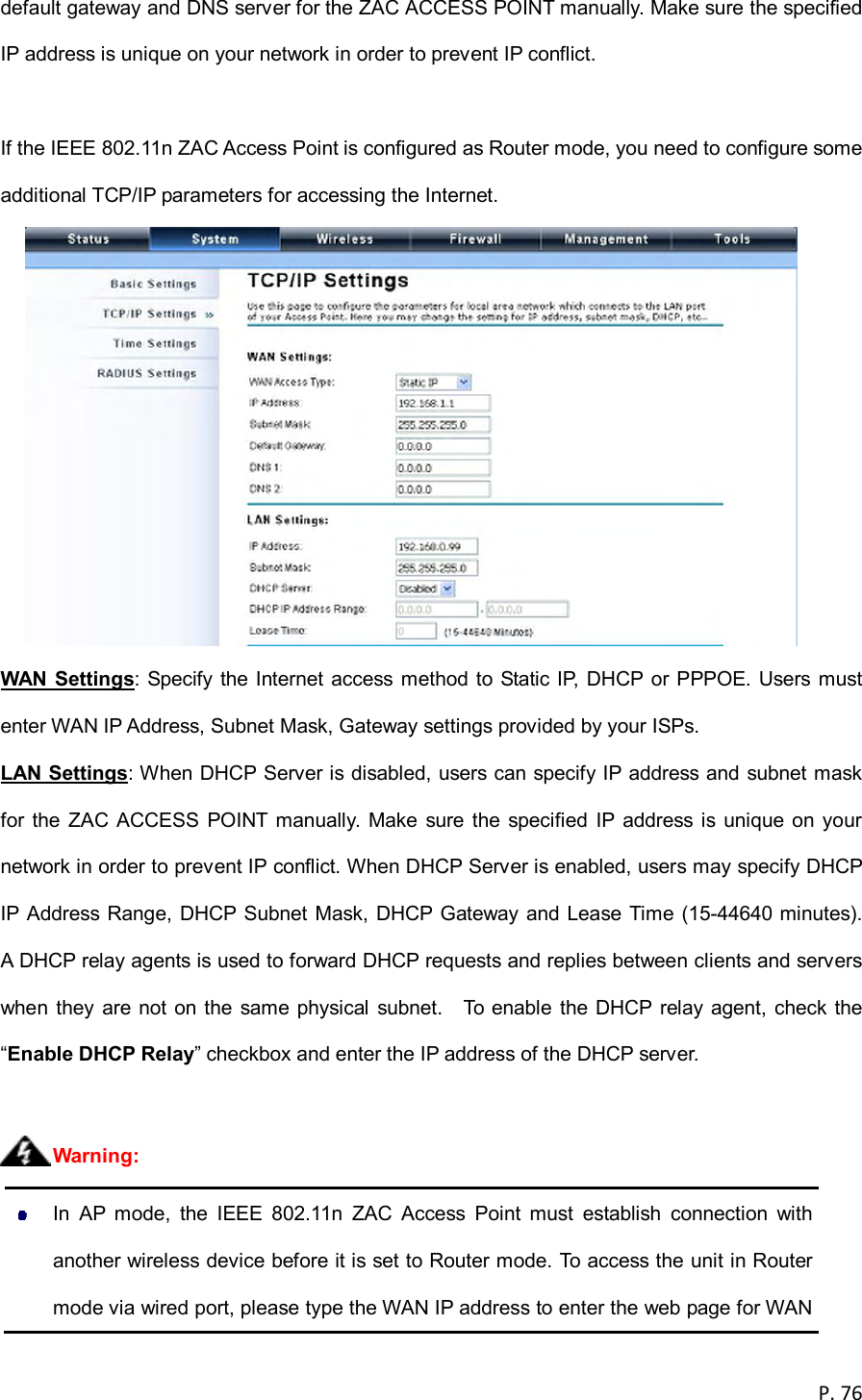  P. 76  default gateway and DNS server for the ZAC ACCESS POINT manually. Make sure the specified IP address is unique on your network in order to prevent IP conflict.  If the IEEE 802.11n ZAC Access Point is configured as Router mode, you need to configure some additional TCP/IP parameters for accessing the Internet.  WAN  Settings:  Specify the Internet access method  to Static IP,  DHCP or PPPOE. Users must enter WAN IP Address, Subnet Mask, Gateway settings provided by your ISPs. LAN Settings: When DHCP Server is disabled, users can specify IP address and subnet mask for the ZAC ACCESS POINT manually. Make sure the specified  IP address is unique on your network in order to prevent IP conflict. When DHCP Server is enabled, users may specify DHCP IP Address Range, DHCP Subnet Mask, DHCP Gateway and Lease Time (15-44640 minutes).   A DHCP relay agents is used to forward DHCP requests and replies between clients and servers when  they are  not  on the  same  physical  subnet.    To  enable  the DHCP  relay agent,  check  the &ldquo;Enable DHCP Relay&rdquo; checkbox and enter the IP address of the DHCP server.     In  AP  mode,  the  IEEE  802.11n  ZAC  Access  Point  must  establish  connection  with another wireless device before it is set to Router mode. To access the unit in Router mode via wired port, please type the WAN IP address to enter the web page for WAN Warning: 