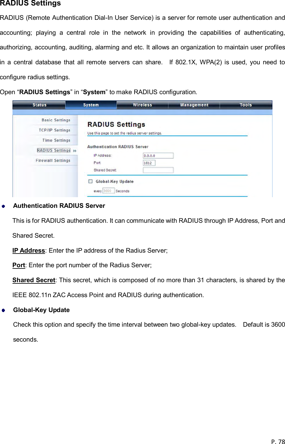  P. 78  RADIUS Settings RADIUS (Remote Authentication Dial-In User Service) is a server for remote user authentication and accounting;  playing  a  central  role  in  the  network  in  providing  the  capabilities  of  authenticating, authorizing, accounting, auditing, alarming and etc. It allows an organization to maintain user profiles in  a  central  database  that  all  remote  servers  can  share.    If  802.1X,  WPA(2)  is  used,  you  need  to configure radius settings. Open &ldquo;RADIUS Settings&rdquo; in &ldquo;System&rdquo; to make RADIUS configuration.   Authentication RADIUS Server This is for RADIUS authentication. It can communicate with RADIUS through IP Address, Port and Shared Secret. IP Address: Enter the IP address of the Radius Server; Port: Enter the port number of the Radius Server; Shared Secret: This secret, which is composed of no more than 31 characters, is shared by the IEEE 802.11n ZAC Access Point and RADIUS during authentication.  Global-Key Update Check this option and specify the time interval between two global-key updates.    Default is 3600 seconds.  