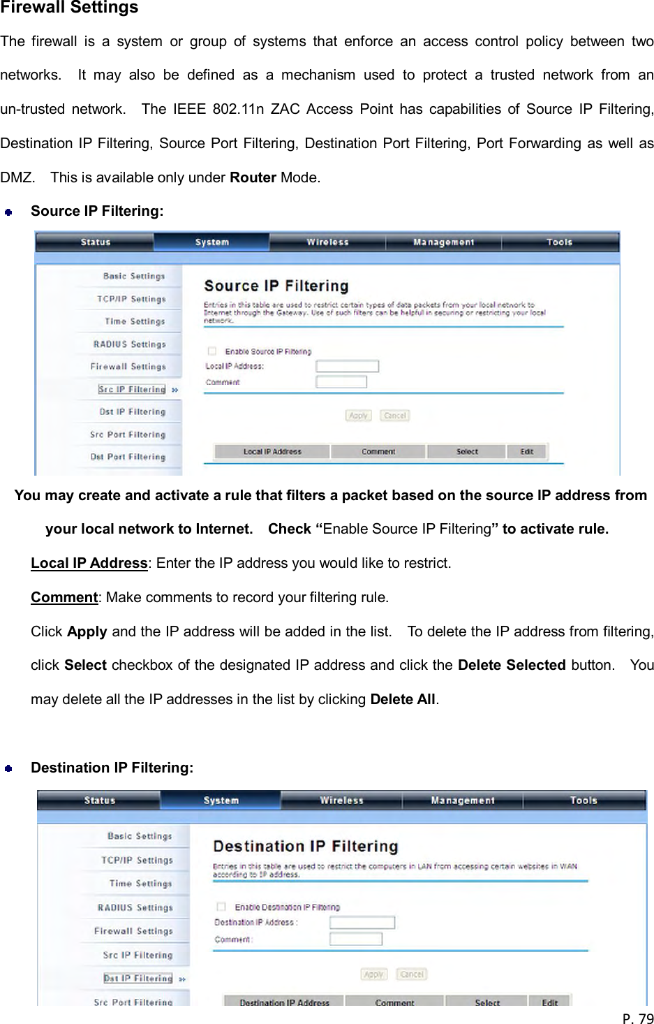  P. 79  Firewall Settings The  firewall  is  a  system  or  group  of  systems  that  enforce  an  access  control  policy  between  two networks.    It  may  also  be  defined  as  a  mechanism  used  to  protect  a  trusted  network  from  an un-trusted  network.    The  IEEE  802.11n  ZAC  Access  Point  has  capabilities  of  Source  IP  Filtering, Destination IP Filtering, Source Port Filtering,  Destination Port Filtering, Port Forwarding as well  as DMZ.    This is available only under Router Mode.  Source IP Filtering:    You may create and activate a rule that filters a packet based on the source IP address from your local network to Internet.    Check &ldquo;Enable Source IP Filtering&rdquo; to activate rule. Local IP Address: Enter the IP address you would like to restrict. Comment: Make comments to record your filtering rule. Click Apply and the IP address will be added in the list.    To delete the IP address from filtering, click Select checkbox of the designated IP address and click the Delete Selected button.    You may delete all the IP addresses in the list by clicking Delete All.   Destination IP Filtering:  