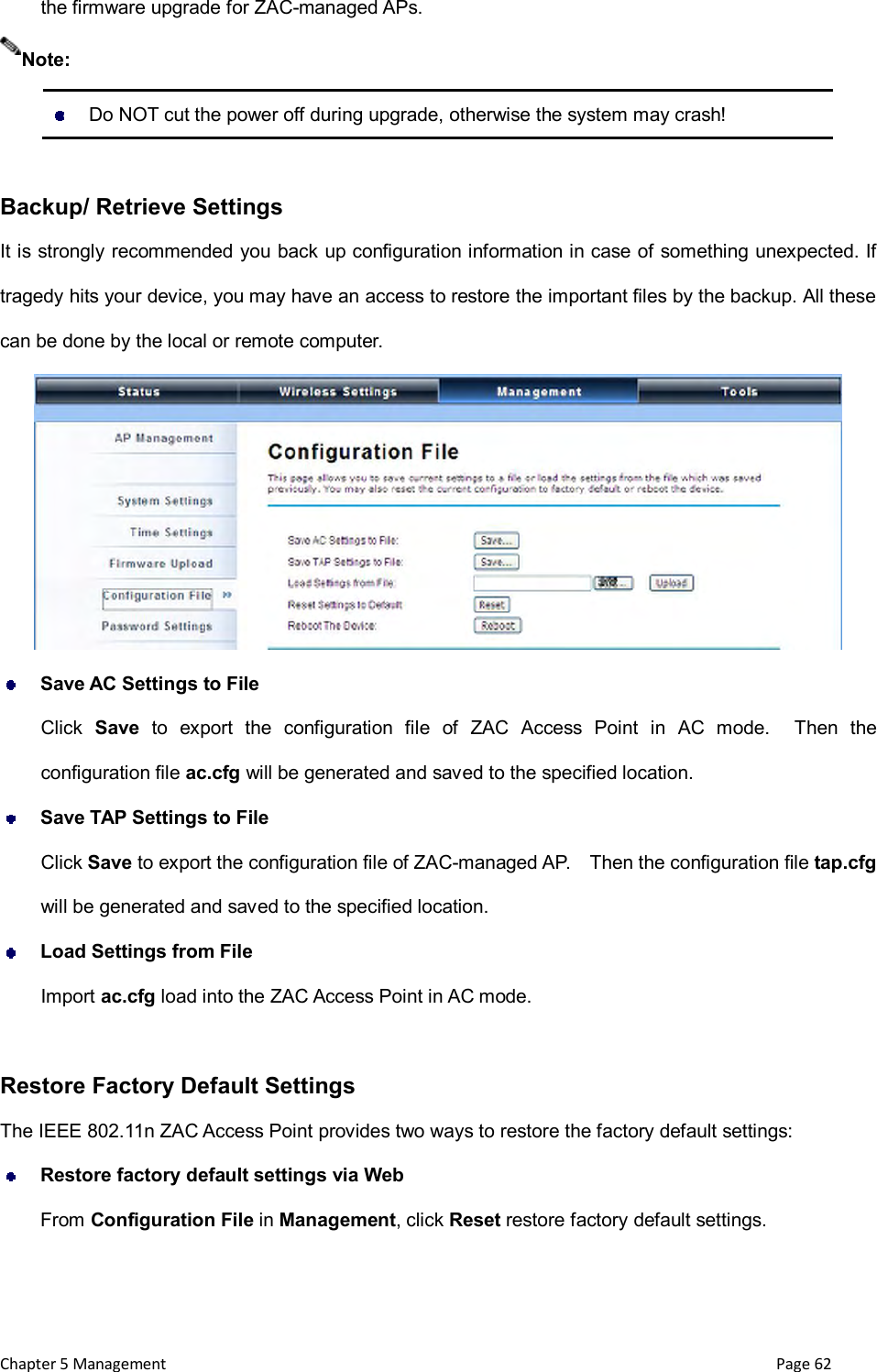  Chapter 5 Management                                                                       Page 62 the firmware upgrade for ZAC-managed APs.    Do NOT cut the power off during upgrade, otherwise the system may crash!  Backup/ Retrieve Settings It is strongly recommended you back up configuration information in case of something unexpected. If tragedy hits your device, you may have an access to restore the important files by the backup. All these can be done by the local or remote computer.   Save AC Settings to File Click  Save  to  export  the  configuration  file  of  ZAC  Access  Point  in  AC  mode.    Then  the configuration file ac.cfg will be generated and saved to the specified location.  Save TAP Settings to File Click Save to export the configuration file of ZAC-managed AP.    Then the configuration file tap.cfg will be generated and saved to the specified location.  Load Settings from File Import ac.cfg load into the ZAC Access Point in AC mode.  Restore Factory Default Settings The IEEE 802.11n ZAC Access Point provides two ways to restore the factory default settings:  Restore factory default settings via Web From Configuration File in Management, click Reset restore factory default settings. Note: 
