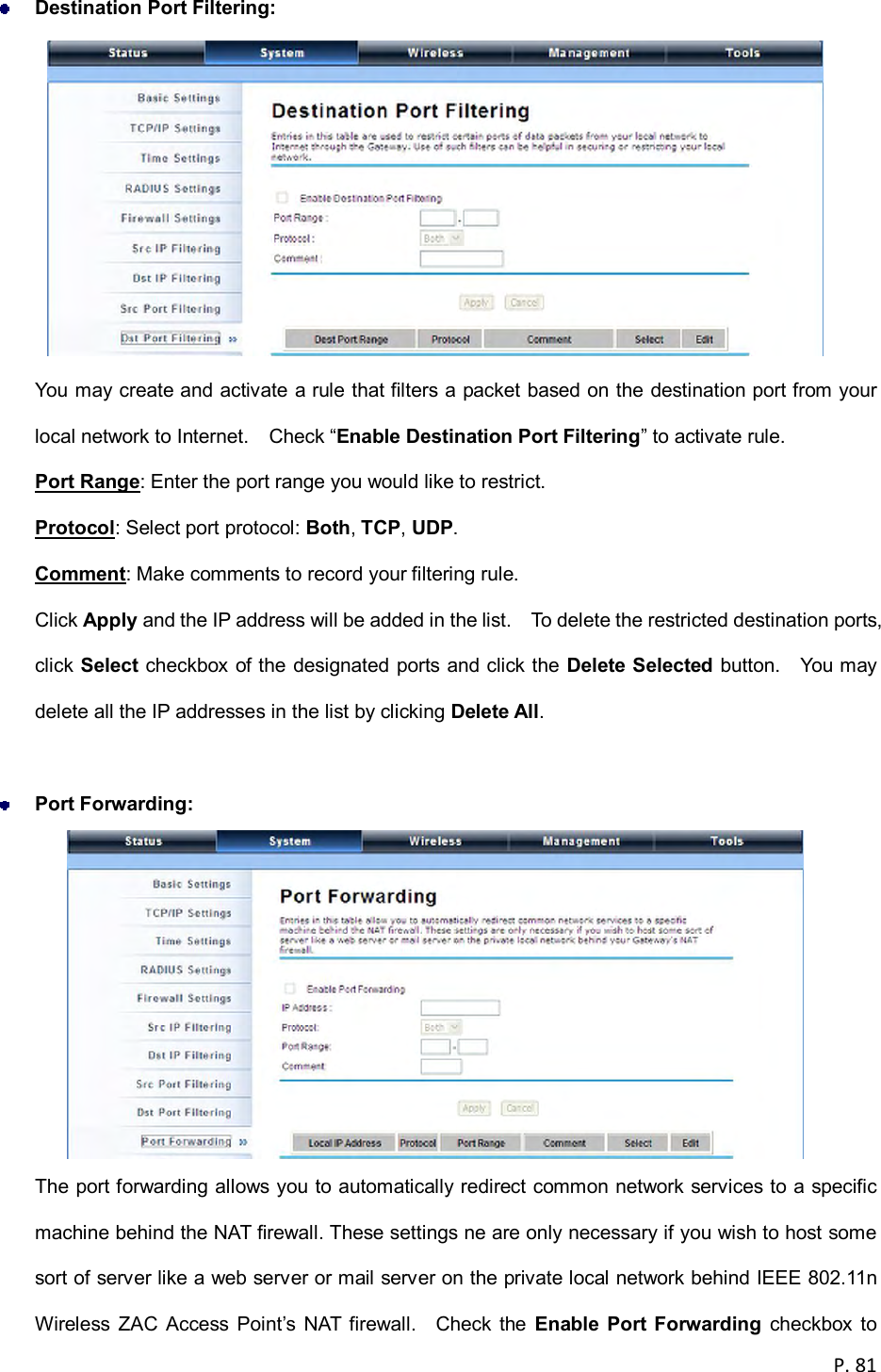  P. 81   Destination Port Filtering:    You may create and activate a rule that filters a packet based on the destination port from your local network to Internet.    Check &ldquo;Enable Destination Port Filtering&rdquo; to activate rule. Port Range: Enter the port range you would like to restrict. Protocol: Select port protocol: Both, TCP, UDP. Comment: Make comments to record your filtering rule. Click Apply and the IP address will be added in the list.    To delete the restricted destination ports, click Select checkbox of the designated ports and click the Delete  Selected button.    You may delete all the IP addresses in the list by clicking Delete All.   Port Forwarding:    The port forwarding allows you to automatically redirect common network services to a specific machine behind the NAT firewall. These settings ne are only necessary if you wish to host some sort of server like a web server or mail server on the private local network behind IEEE 802.11n Wireless  ZAC  Access  Point&rsquo;s  NAT  firewall.    Check the  Enable  Port Forwarding  checkbox  to 