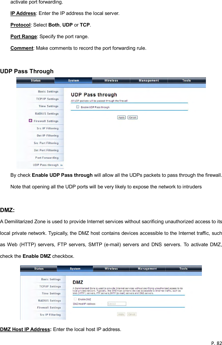  P. 82  activate port forwarding. IP Address: Enter the IP address the local server. Protocol: Select Both, UDP or TCP. Port Range: Specify the port range. Comment: Make comments to record the port forwarding rule.  UDP Pass Through    By check Enable UDP Pass through will allow all the UDPs packets to pass through the firewall. Note that opening all the UDP ports will be very likely to expose the network to intruders  DMZ:   A Demilitarized Zone is used to provide Internet services without sacrificing unauthorized access to its local private network. Typically, the DMZ host contains devices accessible to the Internet traffic, such as  Web  (HTTP)  servers,  FTP  servers,  SMTP  (e-mail)  servers  and  DNS  servers.  To  activate  DMZ, check the Enable DMZ checkbox.  DMZ Host IP Address: Enter the local host IP address. 