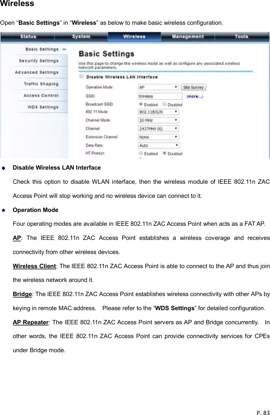  P. 83  Wireless   Open &ldquo;Basic Settings&rdquo; in &ldquo;Wireless&rdquo; as below to make basic wireless configuration.   Disable Wireless LAN Interface Check  this  option  to  disable  WLAN  interface,  then the  wireless  module  of IEEE  802.11n  ZAC Access Point will stop working and no wireless device can connect to it.  Operation Mode Four operating modes are available in IEEE 802.11n ZAC Access Point when acts as a FAT AP. AP:  The  IEEE  802.11n  ZAC  Access  Point  establishes  a  wireless  coverage  and  receives connectivity from other wireless devices. Wireless Client: The IEEE 802.11n ZAC Access Point is able to connect to the AP and thus join the wireless network around it. Bridge: The IEEE 802.11n ZAC Access Point establishes wireless connectivity with other APs by keying in remote MAC address.    Please refer to the &ldquo;WDS Settings&rdquo; for detailed configuration. AP Repeater: The IEEE 802.11n ZAC Access Point servers as AP and Bridge concurrently.    In other  words,  the  IEEE  802.11n ZAC  Access  Point  can  provide connectivity  services  for  CPEs under Bridge mode. 