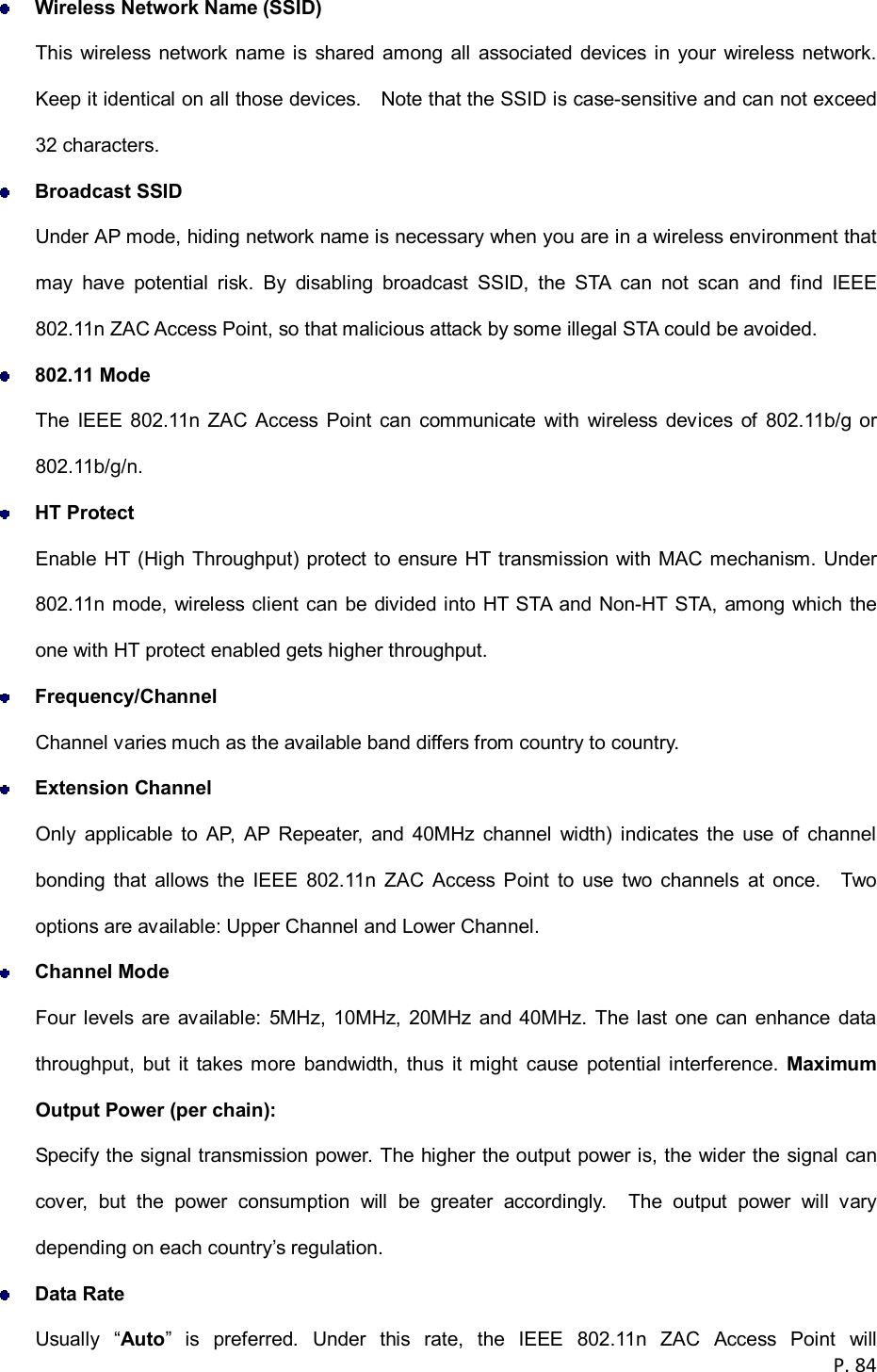  P. 84   Wireless Network Name (SSID) This wireless network  name is shared among  all  associated devices in  your wireless network. Keep it identical on all those devices.    Note that the SSID is case-sensitive and can not exceed 32 characters.  Broadcast SSID Under AP mode, hiding network name is necessary when you are in a wireless environment that may  have  potential  risk.  By  disabling  broadcast  SSID,  the  STA  can  not  scan  and  find  IEEE 802.11n ZAC Access Point, so that malicious attack by some illegal STA could be avoided.  802.11 Mode The  IEEE  802.11n  ZAC  Access  Point  can  communicate  with  wireless  devices  of  802.11b/g  or 802.11b/g/n.    HT Protect Enable HT (High Throughput) protect to ensure HT transmission with MAC mechanism. Under 802.11n mode, wireless client can be divided into HT STA  and Non-HT STA, among which the one with HT protect enabled gets higher throughput.  Frequency/Channel Channel varies much as the available band differs from country to country.    Extension Channel Only  applicable  to  AP,  AP  Repeater,  and  40MHz  channel  width)  indicates  the  use  of  channel bonding  that  allows  the  IEEE  802.11n  ZAC  Access  Point  to  use  two  channels  at  once.    Two options are available: Upper Channel and Lower Channel.  Channel Mode Four levels  are  available:  5MHz, 10MHz,  20MHz and 40MHz.  The last  one can enhance  data throughput,  but  it  takes more  bandwidth,  thus  it  might  cause  potential interference.  Maximum Output Power (per chain): Specify the signal transmission power. The higher the output power is, the wider the signal can cover,  but  the  power  consumption  will  be  greater  accordingly.    The  output  power  will  vary depending on each country&rsquo;s regulation.  Data Rate Usually  &ldquo;Auto&rdquo;  is  preferred.  Under  this  rate,  the  IEEE  802.11n  ZAC  Access  Point  will 