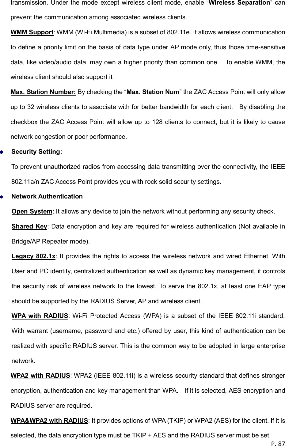  P. 87  transmission.  Under the mode except  wireless client mode,  enable &ldquo;Wireless Separation&rdquo;  can prevent the communication among associated wireless clients. WMM Support: WMM (Wi-Fi Multimedia) is a subset of 802.11e. It allows wireless communication to define a priority limit on the basis of data type under AP mode only, thus those time-sensitive data, like video/audio data, may own a higher priority than common one.    To enable WMM, the wireless client should also support it Max. Station Number: By checking the &ldquo;Max. Station Num&rdquo; the ZAC Access Point will only allow up to 32 wireless clients to associate with for better bandwidth for each client.    By disabling the checkbox the ZAC Access Point will allow up to 128 clients to connect, but it is likely to cause network congestion or poor performance.  Security Setting: To prevent unauthorized radios from accessing data transmitting over the connectivity, the IEEE 802.11a/n ZAC Access Point provides you with rock solid security settings.    Network Authentication Open System: It allows any device to join the network without performing any security check. Shared Key: Data encryption and key are required for wireless authentication (Not available in Bridge/AP Repeater mode). Legacy 802.1x: It provides the rights to access the wireless network and wired Ethernet. With User and PC identity, centralized authentication as well as dynamic key management, it controls the security risk of wireless network to the lowest. To serve the 802.1x, at least one EAP type should be supported by the RADIUS Server, AP and wireless client.   WPA  with  RADIUS: Wi-Fi  Protected  Access  (WPA) is  a  subset  of  the  IEEE  802.11i  standard.   With warrant (username, password and etc.) offered by user, this kind of authentication can be realized with specific RADIUS server. This is the common way to be adopted in large enterprise network. WPA2 with RADIUS: WPA2 (IEEE 802.11i) is a wireless security standard that defines stronger encryption, authentication and key management than WPA.    If it is selected, AES encryption and RADIUS server are required. WPA&amp;WPA2 with RADIUS: It provides options of WPA (TKIP) or WPA2 (AES) for the client. If it is selected, the data encryption type must be TKIP + AES and the RADIUS server must be set. 