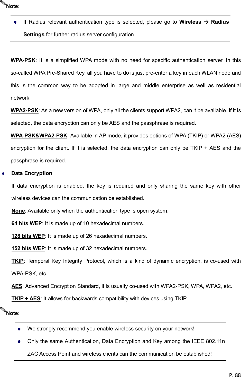  P. 88     If  Radius  relevant  authentication  type  is  selected,  please  go  to  Wireless  Radius Settings for further radius server configuration.  WPA-PSK:  It  is  a  simplified WPA  mode  with  no  need  for  specific  authentication  server.  In this so-called WPA Pre-Shared Key, all you have to do is just pre-enter a key in each WLAN node and this  is  the  common  way  to  be  adopted  in  large  and  middle  enterprise  as  well  as  residential network. WPA2-PSK: As a new version of WPA, only all the clients support WPA2, can it be available. If it is selected, the data encryption can only be AES and the passphrase is required. WPA-PSK&amp;WPA2-PSK: Available in AP mode, it provides options of WPA (TKIP) or WPA2 (AES) encryption for the  client. If it is selected, the  data encryption can  only  be TKIP + AES and the passphrase is required.  Data Encryption If  data  encryption  is  enabled,  the  key  is  required  and  only  sharing  the  same  key  with  other wireless devices can the communication be established. None: Available only when the authentication type is open system. 64 bits WEP: It is made up of 10 hexadecimal numbers. 128 bits WEP: It is made up of 26 hexadecimal numbers. 152 bits WEP: It is made up of 32 hexadecimal numbers. TKIP:  Temporal  Key  Integrity  Protocol,  which  is  a  kind  of  dynamic  encryption, is  co-used  with WPA-PSK, etc. AES: Advanced Encryption Standard, it is usually co-used with WPA2-PSK, WPA, WPA2, etc. TKIP + AES: It allows for backwards compatibility with devices using TKIP.    We strongly recommend you enable wireless security on your network!   Only the same Authentication, Data Encryption and Key among the IEEE 802.11n ZAC Access Point and wireless clients can the communication be established!  Note: Note: 
