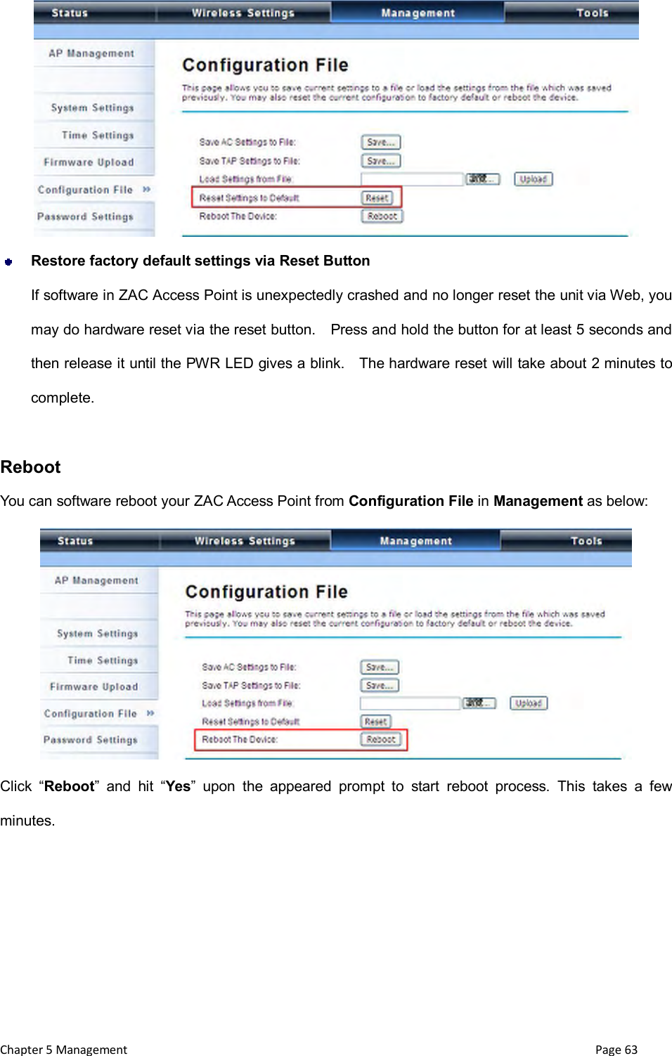  Chapter 5 Management                                                                       Page 63   Restore factory default settings via Reset Button If software in ZAC Access Point is unexpectedly crashed and no longer reset the unit via Web, you may do hardware reset via the reset button.    Press and hold the button for at least 5 seconds and then release it until the PWR LED gives a blink.    The hardware reset will take about 2 minutes to complete.      Reboot You can software reboot your ZAC Access Point from Configuration File in Management as below:  Click  &ldquo;Reboot&rdquo;  and  hit  &ldquo;Yes&rdquo;  upon  the  appeared  prompt  to  start  reboot  process.  This  takes  a  few minutes. 